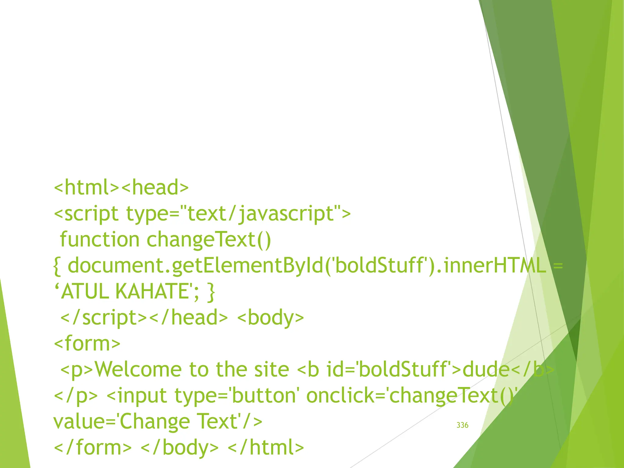 <html><head>
<script type="text/javascript">
function changeText()
{ document.getElementById('boldStuff').innerHTML =
‘ATUL KAHATE'; }
</script></head> <body>
<form>
<p>Welcome to the site <b id='boldStuff'>dude</b>
</p> <input type='button' onclick='changeText()'
value='Change Text'/>
</form> </body> </html>
336
 