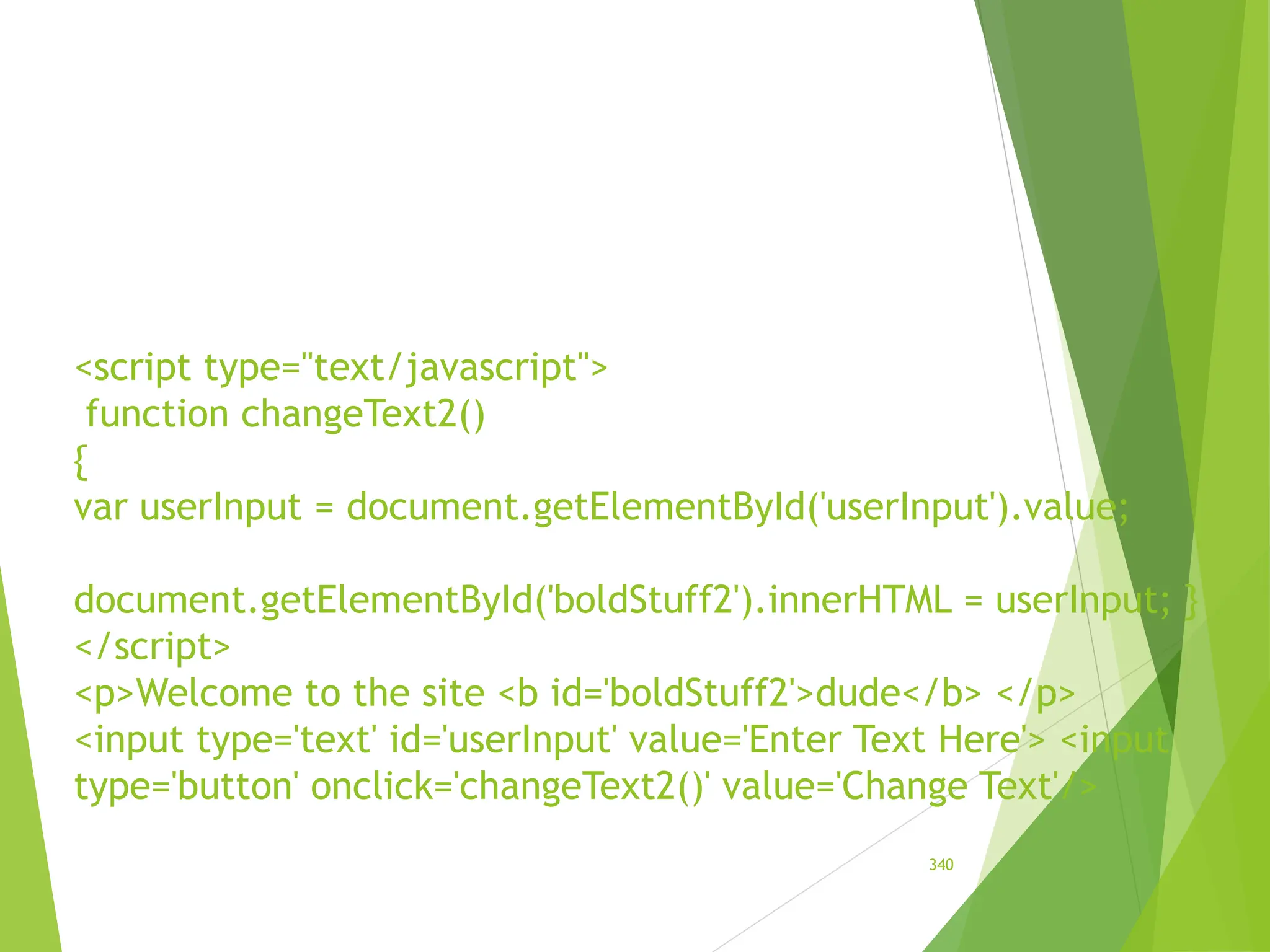 <script type="text/javascript">
function changeText2()
{
var userInput = document.getElementById('userInput').value;
document.getElementById('boldStuff2').innerHTML = userInput; }
</script>
<p>Welcome to the site <b id='boldStuff2'>dude</b> </p>
<input type='text' id='userInput' value='Enter Text Here'> <input
type='button' onclick='changeText2()' value='Change Text'/>
340
 