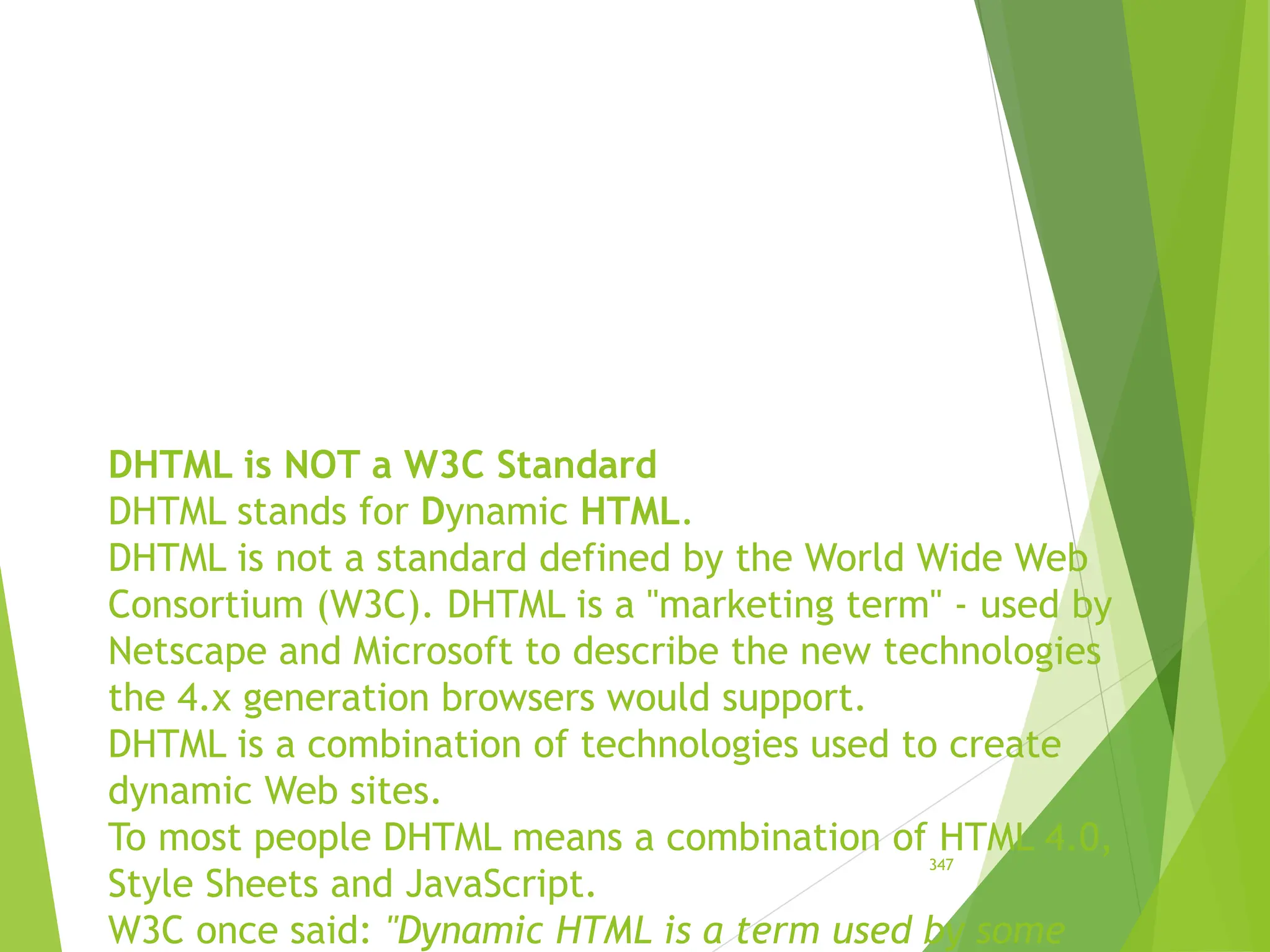DHTML is NOT a W3C Standard
DHTML stands for Dynamic HTML.
DHTML is not a standard defined by the World Wide Web
Consortium (W3C). DHTML is a "marketing term" - used by
Netscape and Microsoft to describe the new technologies
the 4.x generation browsers would support.
DHTML is a combination of technologies used to create
dynamic Web sites.
To most people DHTML means a combination of HTML 4.0,
Style Sheets and JavaScript.
W3C once said: "Dynamic HTML is a term used by some
347
 