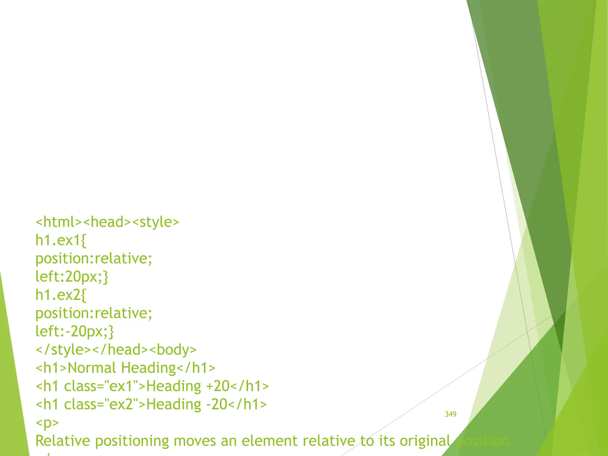 <html><head><style>
h1.ex1{
position:relative;
left:20px;}
h1.ex2{
position:relative;
left:-20px;}
</style></head><body>
<h1>Normal Heading</h1>
<h1 class="ex1">Heading +20</h1>
<h1 class="ex2">Heading -20</h1>
<p>
Relative positioning moves an element relative to its original position.
349
 
