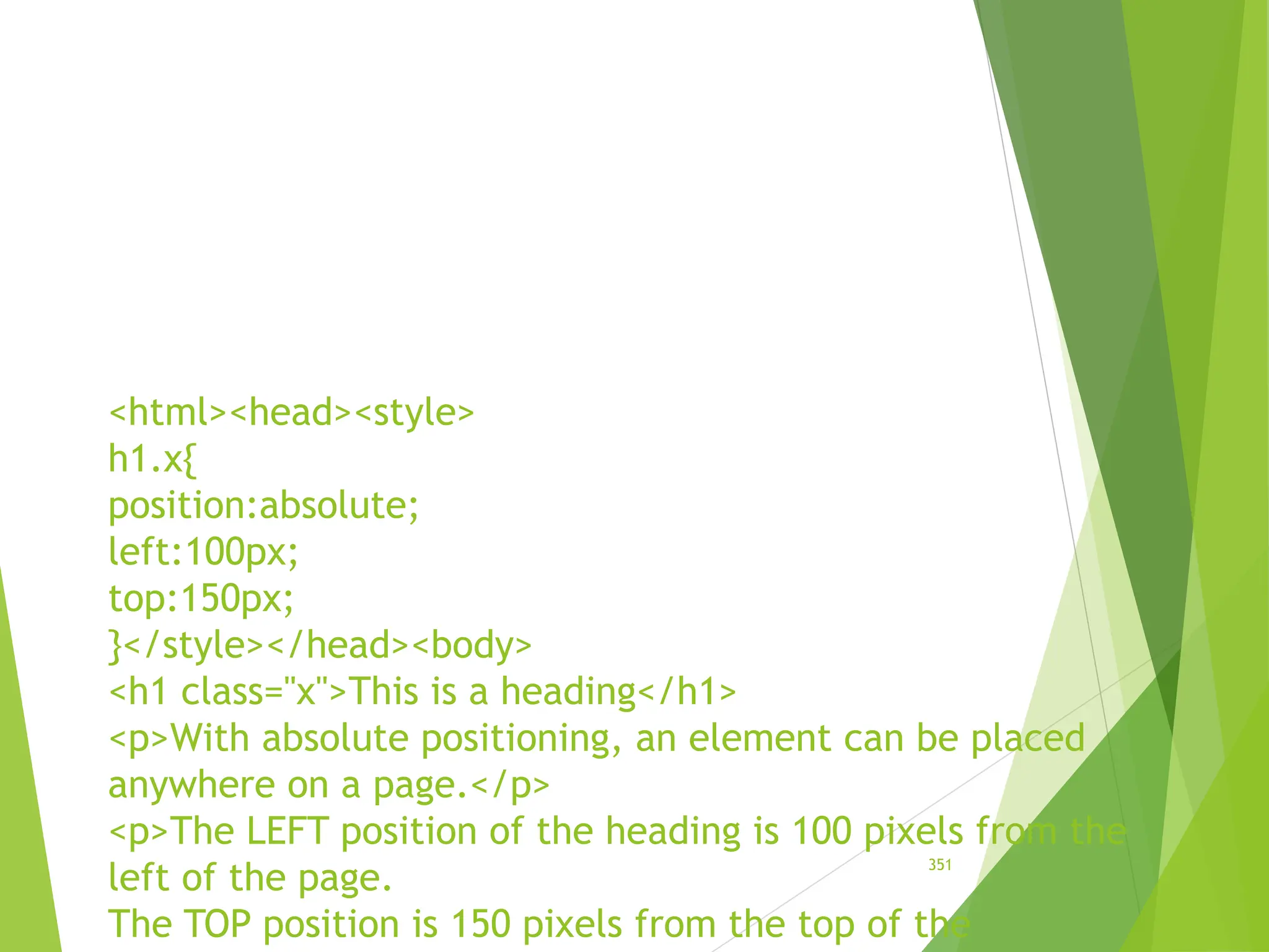 <html><head><style>
h1.x{
position:absolute;
left:100px;
top:150px;
}</style></head><body>
<h1 class="x">This is a heading</h1>
<p>With absolute positioning, an element can be placed
anywhere on a page.</p>
<p>The LEFT position of the heading is 100 pixels from the
left of the page.
The TOP position is 150 pixels from the top of the
351
 