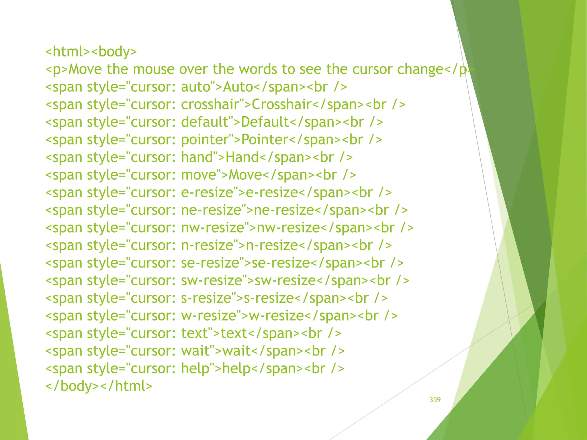 <html><body>
<p>Move the mouse over the words to see the cursor change</p>
<span style="cursor: auto">Auto</span><br />
<span style="cursor: crosshair">Crosshair</span><br />
<span style="cursor: default">Default</span><br />
<span style="cursor: pointer">Pointer</span><br />
<span style="cursor: hand">Hand</span><br />
<span style="cursor: move">Move</span><br />
<span style="cursor: e-resize">e-resize</span><br />
<span style="cursor: ne-resize">ne-resize</span><br />
<span style="cursor: nw-resize">nw-resize</span><br />
<span style="cursor: n-resize">n-resize</span><br />
<span style="cursor: se-resize">se-resize</span><br />
<span style="cursor: sw-resize">sw-resize</span><br />
<span style="cursor: s-resize">s-resize</span><br />
<span style="cursor: w-resize">w-resize</span><br />
<span style="cursor: text">text</span><br />
<span style="cursor: wait">wait</span><br />
<span style="cursor: help">help</span><br />
</body></html>
359
 