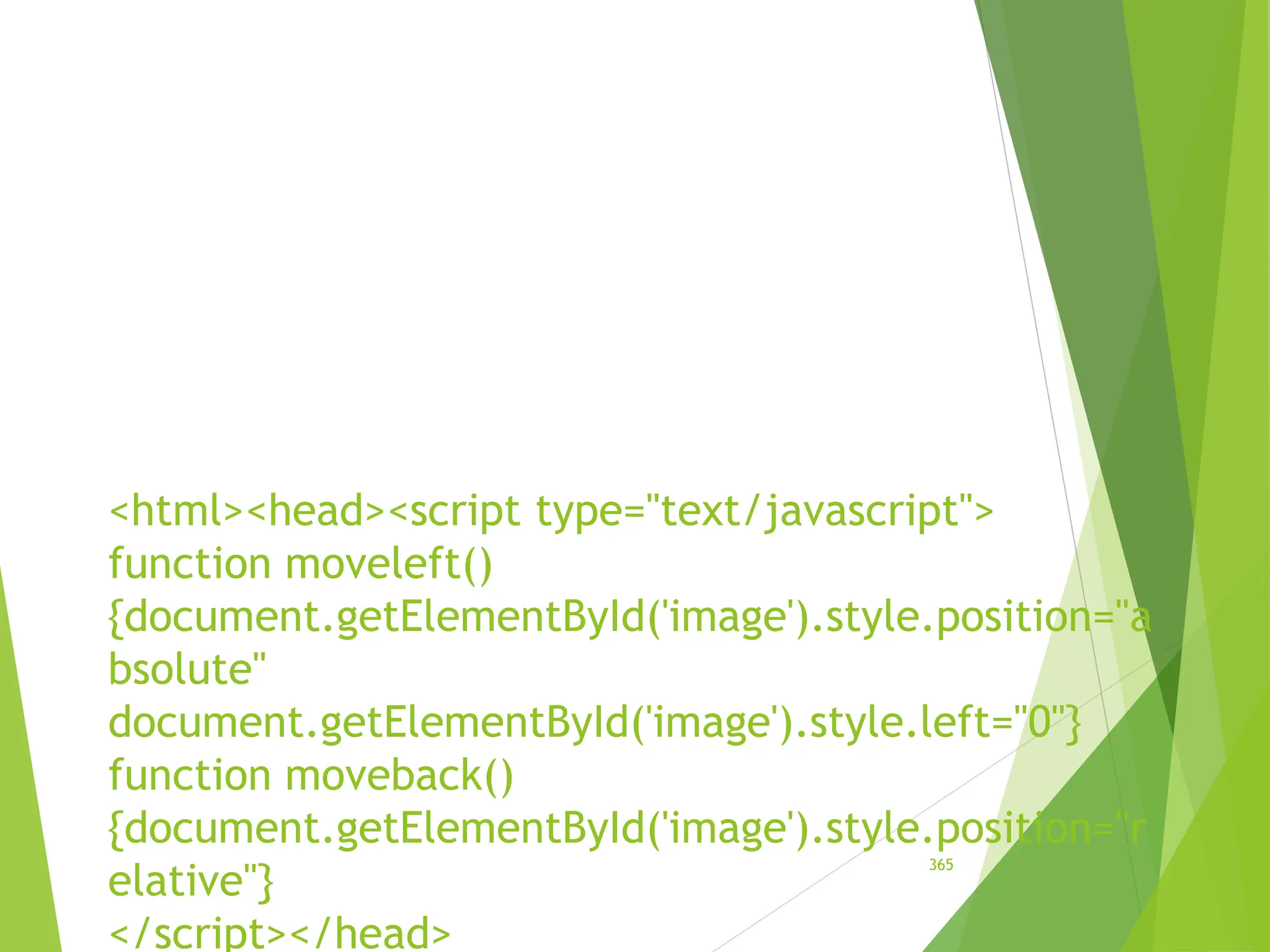 <html><head><script type="text/javascript">
function moveleft()
{document.getElementById('image').style.position="a
bsolute"
document.getElementById('image').style.left="0"}
function moveback()
{document.getElementById('image').style.position="r
elative"}
</script></head>
365
 