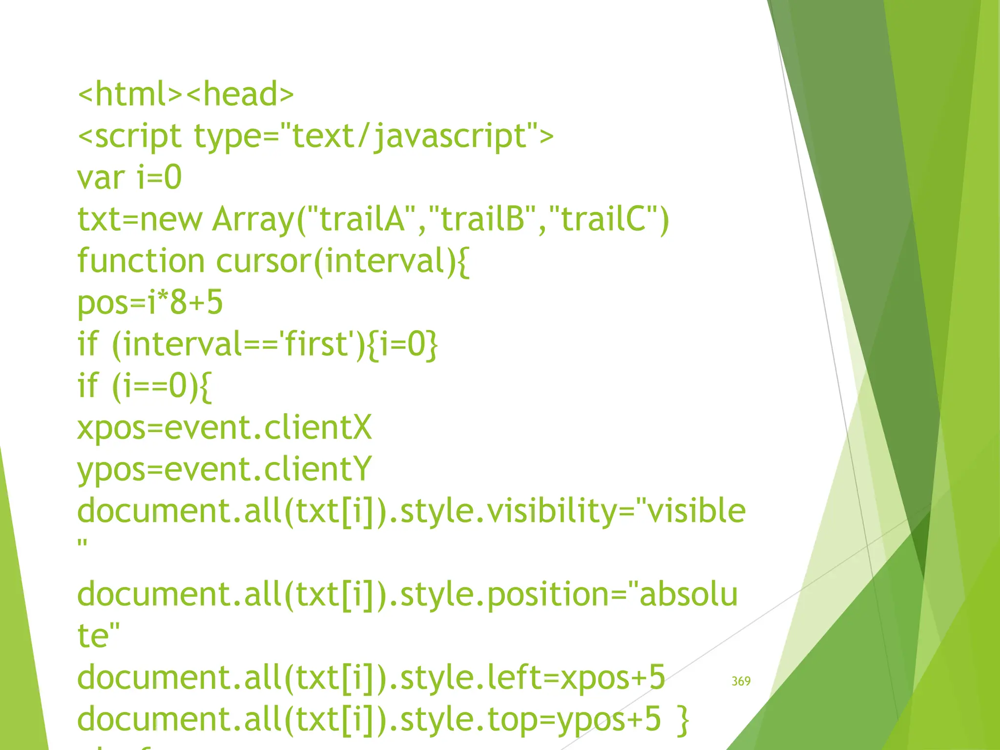 <html><head>
<script type="text/javascript">
var i=0
txt=new Array("trailA","trailB","trailC")
function cursor(interval){
pos=i*8+5
if (interval=='first'){i=0}
if (i==0){
xpos=event.clientX
ypos=event.clientY
document.all(txt[i]).style.visibility="visible
"
document.all(txt[i]).style.position="absolu
te"
document.all(txt[i]).style.left=xpos+5
document.all(txt[i]).style.top=ypos+5 }
369
 