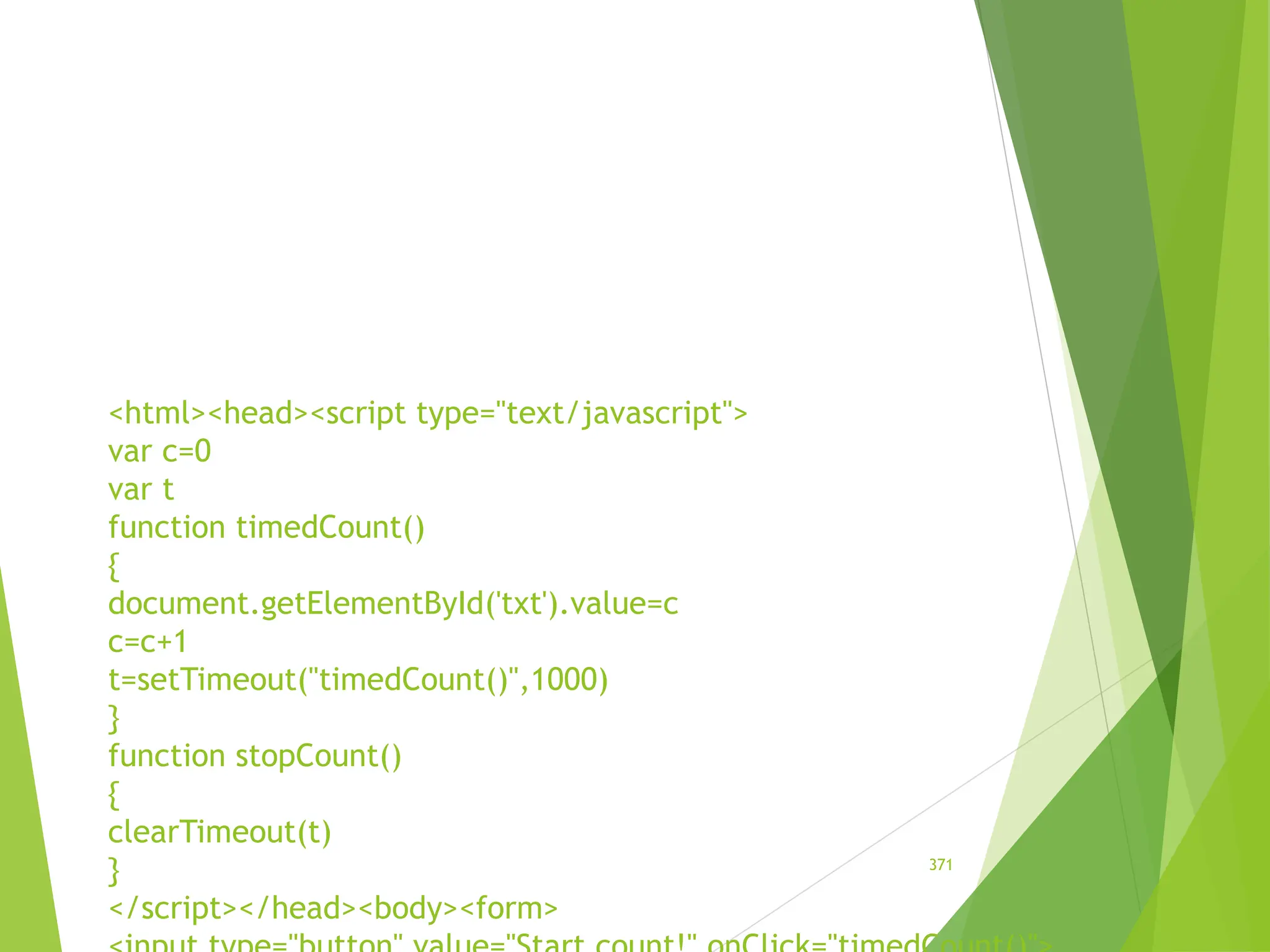 <html><head><script type="text/javascript">
var c=0
var t
function timedCount()
{
document.getElementById('txt').value=c
c=c+1
t=setTimeout("timedCount()",1000)
}
function stopCount()
{
clearTimeout(t)
}
</script></head><body><form>
371
 
