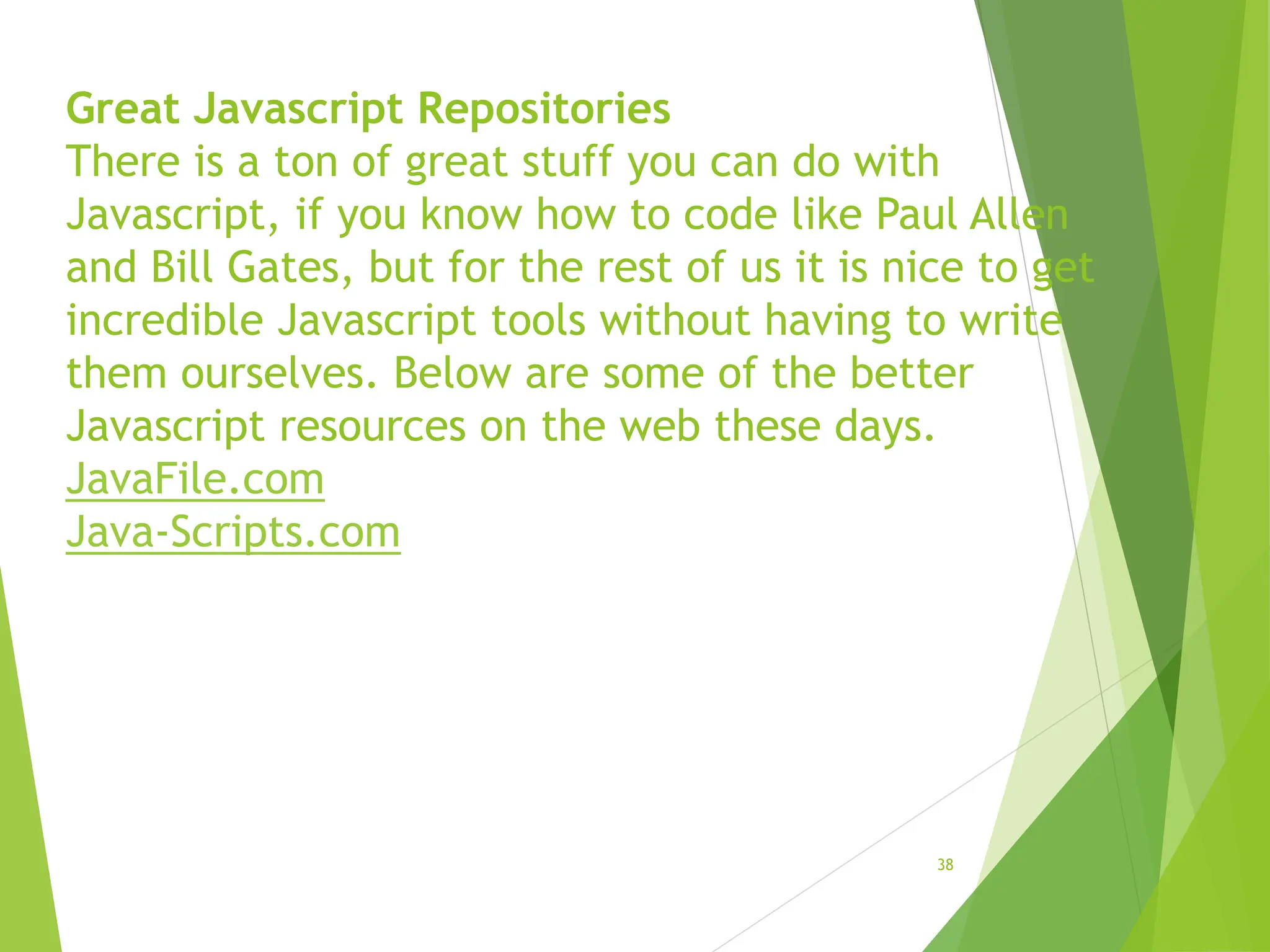Great Javascript Repositories
There is a ton of great stuff you can do with
Javascript, if you know how to code like Paul Allen
and Bill Gates, but for the rest of us it is nice to get
incredible Javascript tools without having to write
them ourselves. Below are some of the better
Javascript resources on the web these days.
JavaFile.com
Java-Scripts.com
38
 