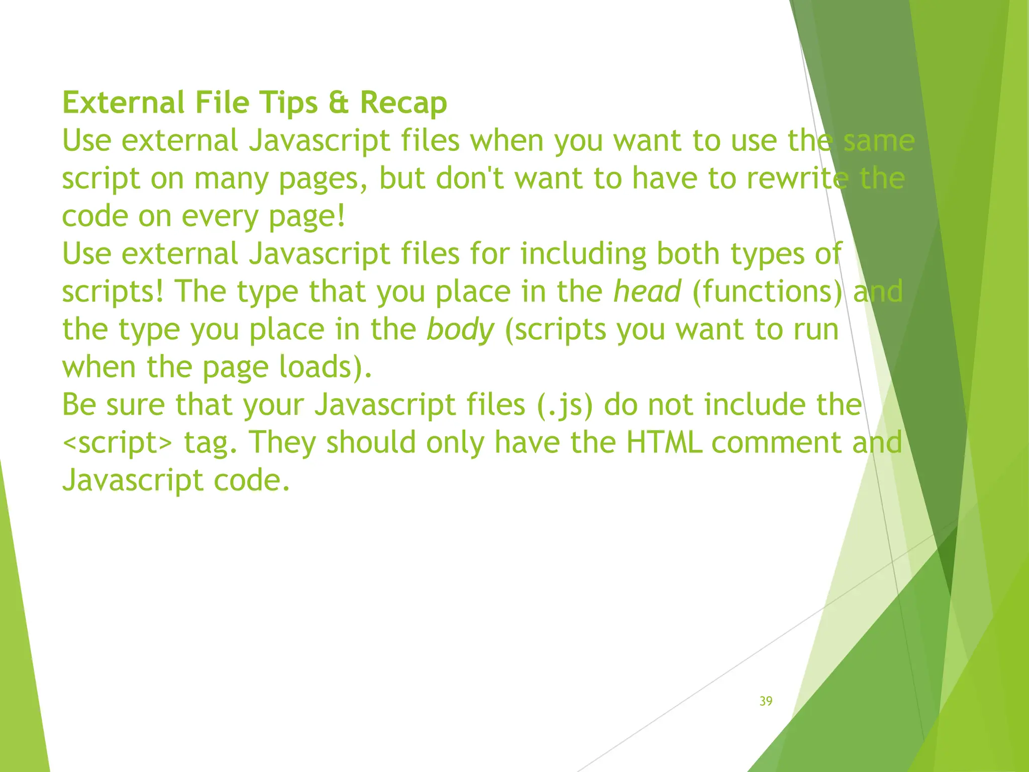 External File Tips & Recap
Use external Javascript files when you want to use the same
script on many pages, but don't want to have to rewrite the
code on every page!
Use external Javascript files for including both types of
scripts! The type that you place in the head (functions) and
the type you place in the body (scripts you want to run
when the page loads).
Be sure that your Javascript files (.js) do not include the
<script> tag. They should only have the HTML comment and
Javascript code.
39
 