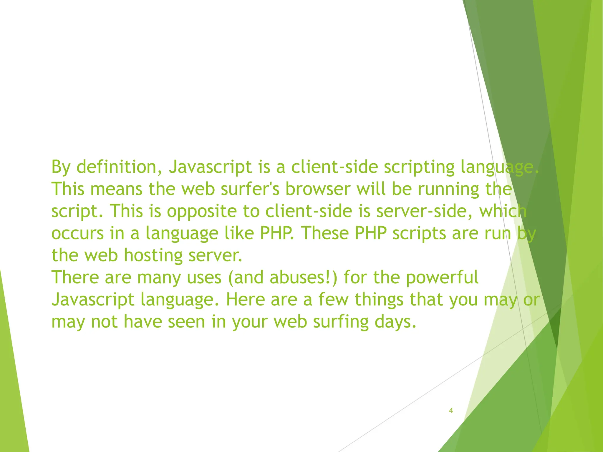 By definition, Javascript is a client-side scripting language.
This means the web surfer's browser will be running the
script. This is opposite to client-side is server-side, which
occurs in a language like PHP. These PHP scripts are run by
the web hosting server.
There are many uses (and abuses!) for the powerful
Javascript language. Here are a few things that you may or
may not have seen in your web surfing days.
4
 