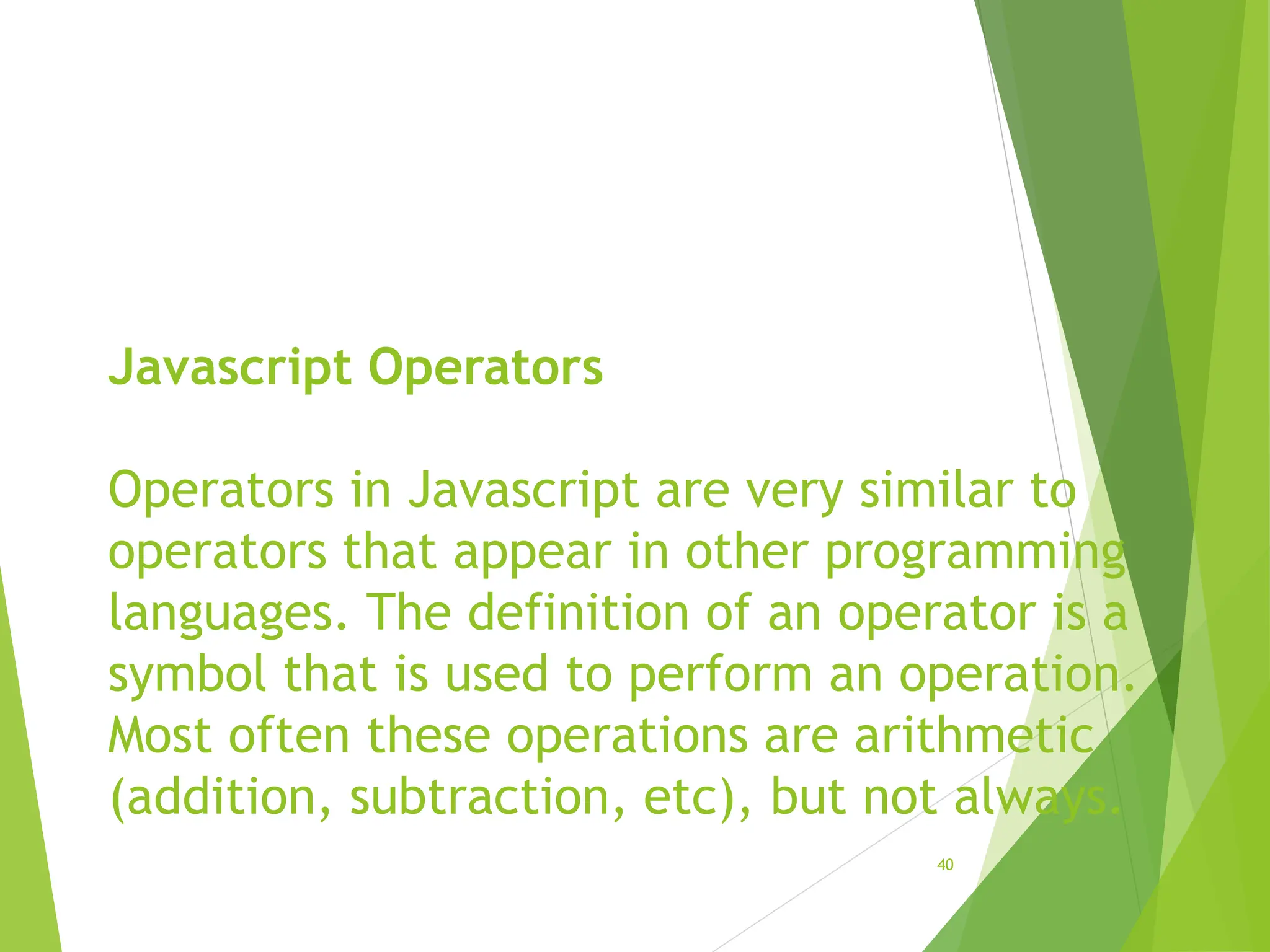 Javascript Operators
Operators in Javascript are very similar to
operators that appear in other programming
languages. The definition of an operator is a
symbol that is used to perform an operation.
Most often these operations are arithmetic
(addition, subtraction, etc), but not always.
40
 