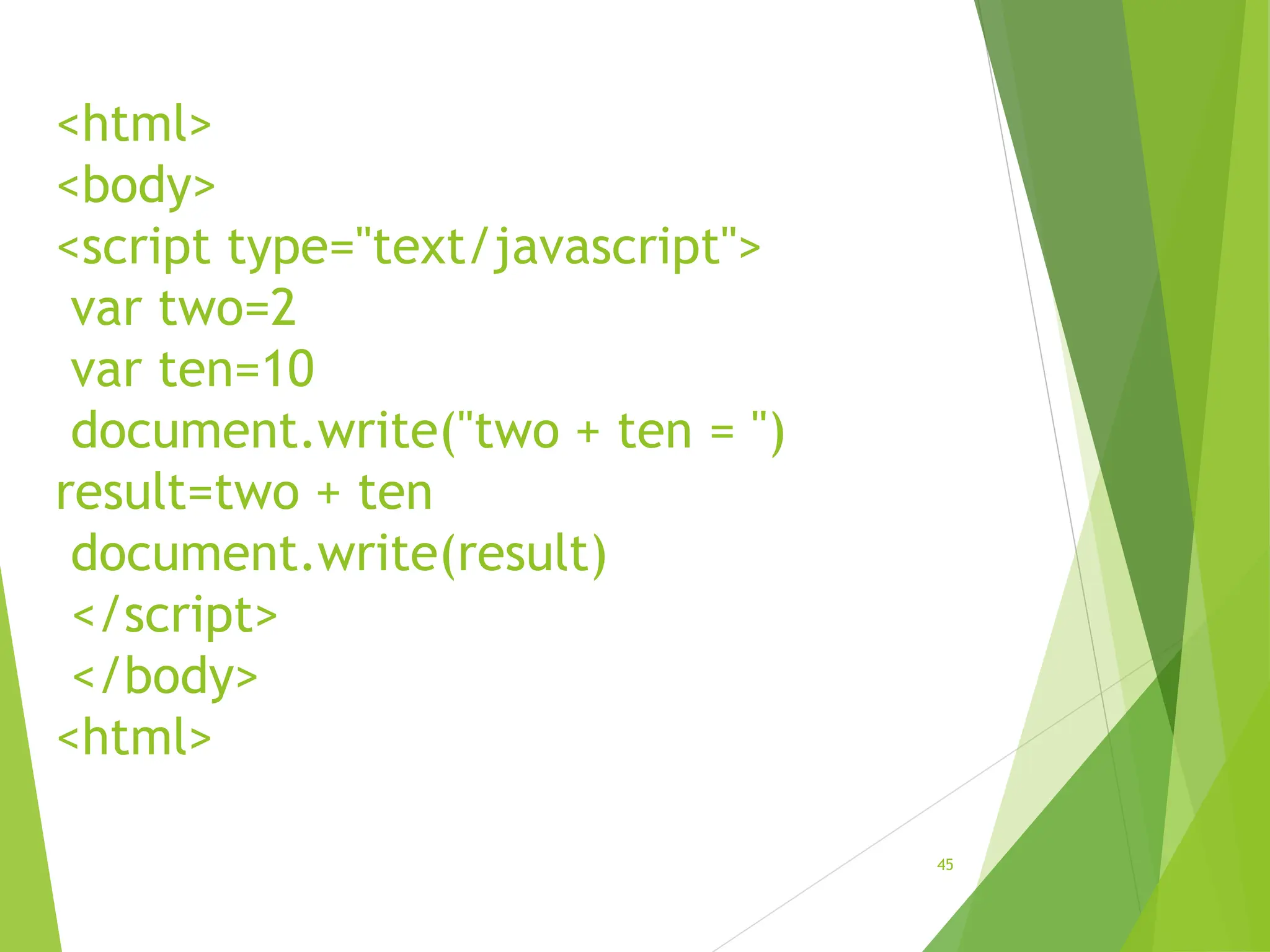 <html>
<body>
<script type="text/javascript">
var two=2
var ten=10
document.write("two + ten = ")
result=two + ten
document.write(result)
</script>
</body>
<html>
45
 