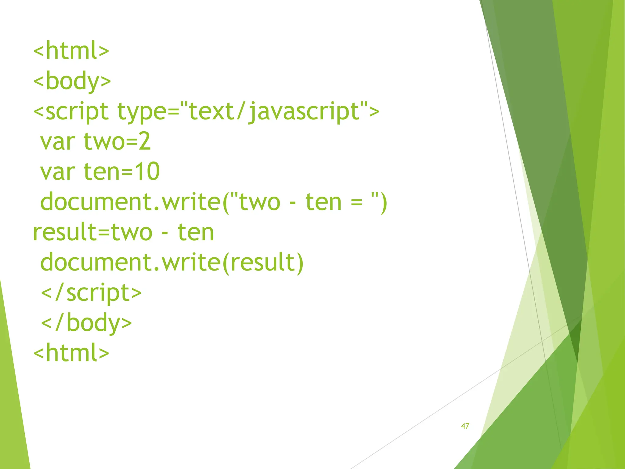 <html>
<body>
<script type="text/javascript">
var two=2
var ten=10
document.write("two - ten = ")
result=two - ten
document.write(result)
</script>
</body>
<html>
47
 
