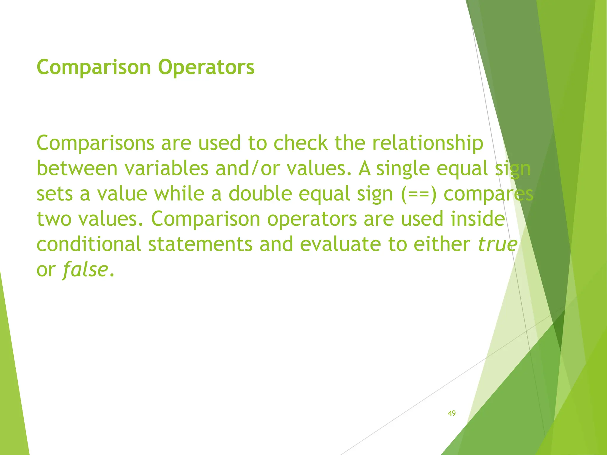Comparison Operators
Comparisons are used to check the relationship
between variables and/or values. A single equal sign
sets a value while a double equal sign (==) compares
two values. Comparison operators are used inside
conditional statements and evaluate to either true
or false.
49
 