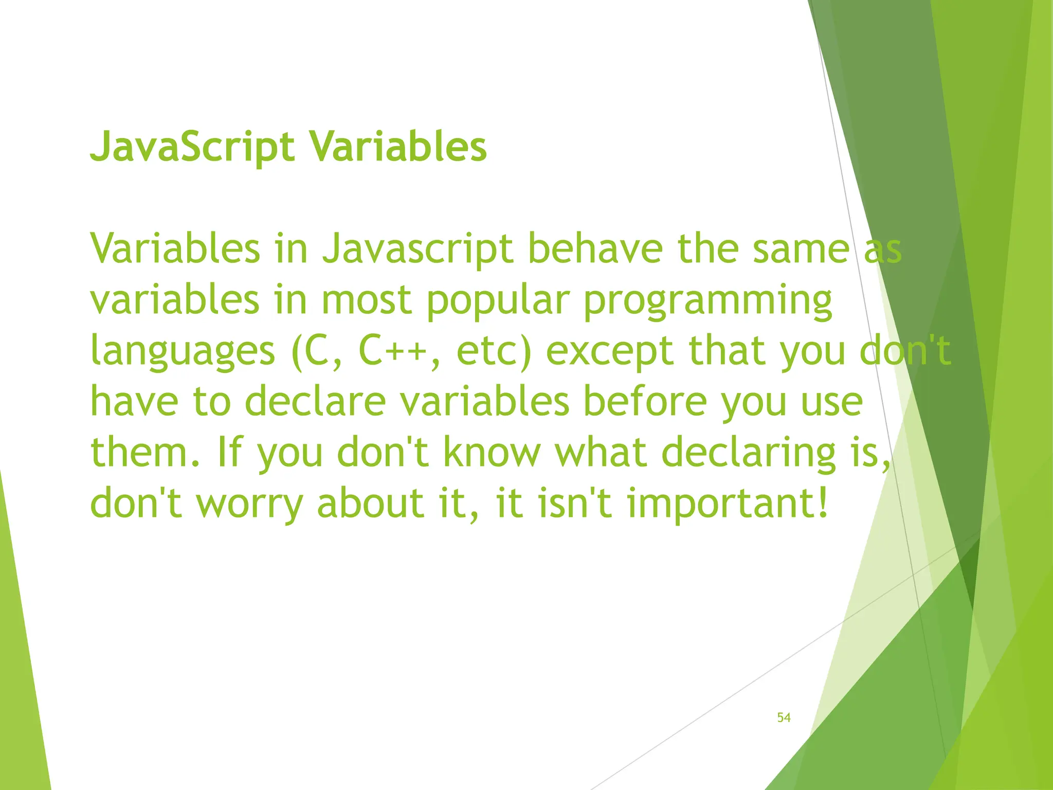 JavaScript Variables
Variables in Javascript behave the same as
variables in most popular programming
languages (C, C++, etc) except that you don't
have to declare variables before you use
them. If you don't know what declaring is,
don't worry about it, it isn't important!
54
 