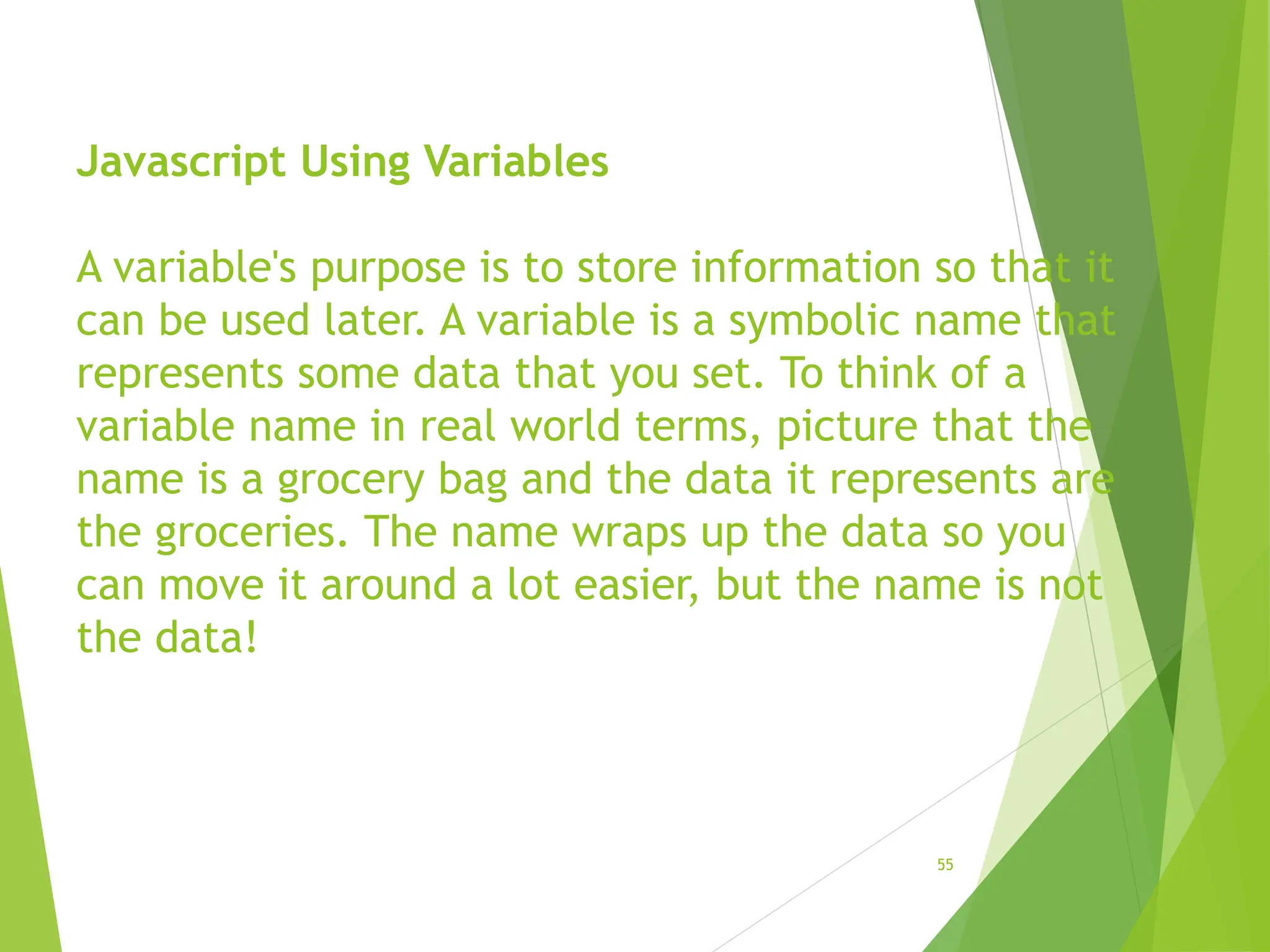 Javascript Using Variables
A variable's purpose is to store information so that it
can be used later. A variable is a symbolic name that
represents some data that you set. To think of a
variable name in real world terms, picture that the
name is a grocery bag and the data it represents are
the groceries. The name wraps up the data so you
can move it around a lot easier, but the name is not
the data!
55
 