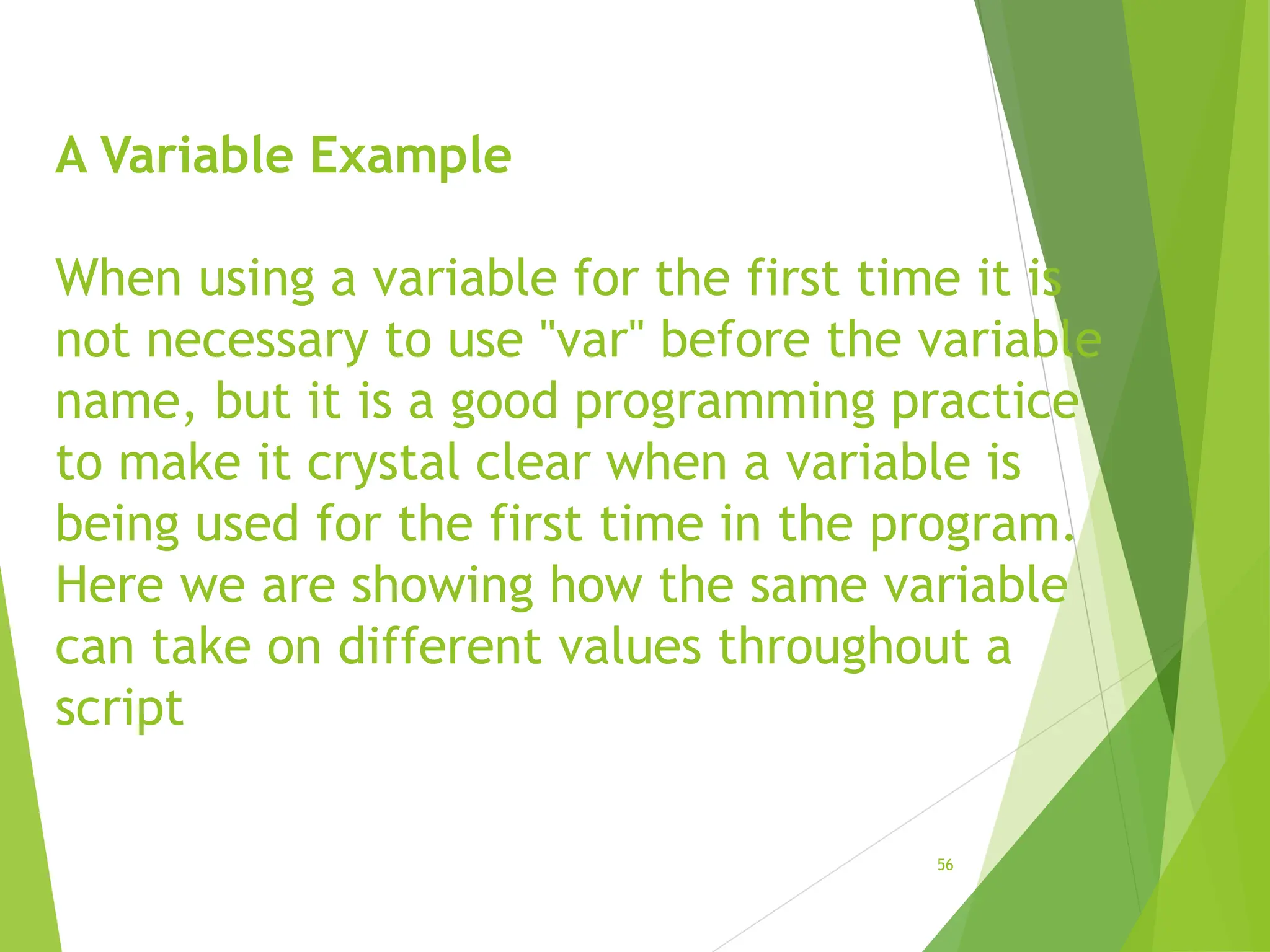 A Variable Example
When using a variable for the first time it is
not necessary to use "var" before the variable
name, but it is a good programming practice
to make it crystal clear when a variable is
being used for the first time in the program.
Here we are showing how the same variable
can take on different values throughout a
script
56
 