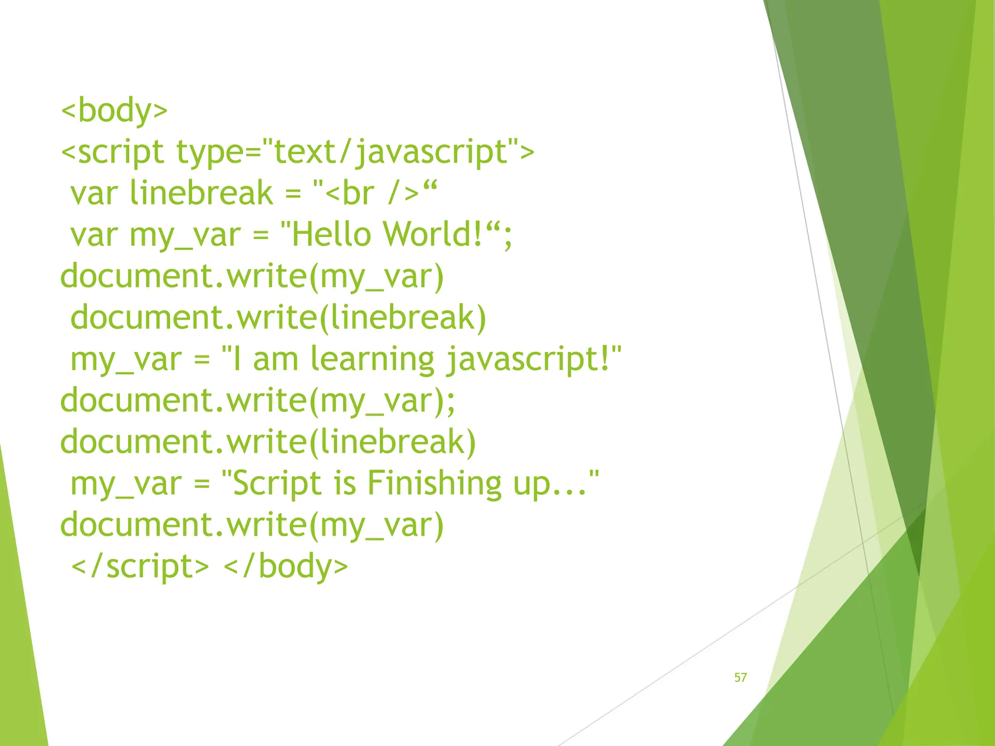 <body>
<script type="text/javascript">
var linebreak = "<br />“
var my_var = "Hello World!“;
document.write(my_var)
document.write(linebreak)
my_var = "I am learning javascript!"
document.write(my_var);
document.write(linebreak)
my_var = "Script is Finishing up..."
document.write(my_var)
</script> </body>
57
 