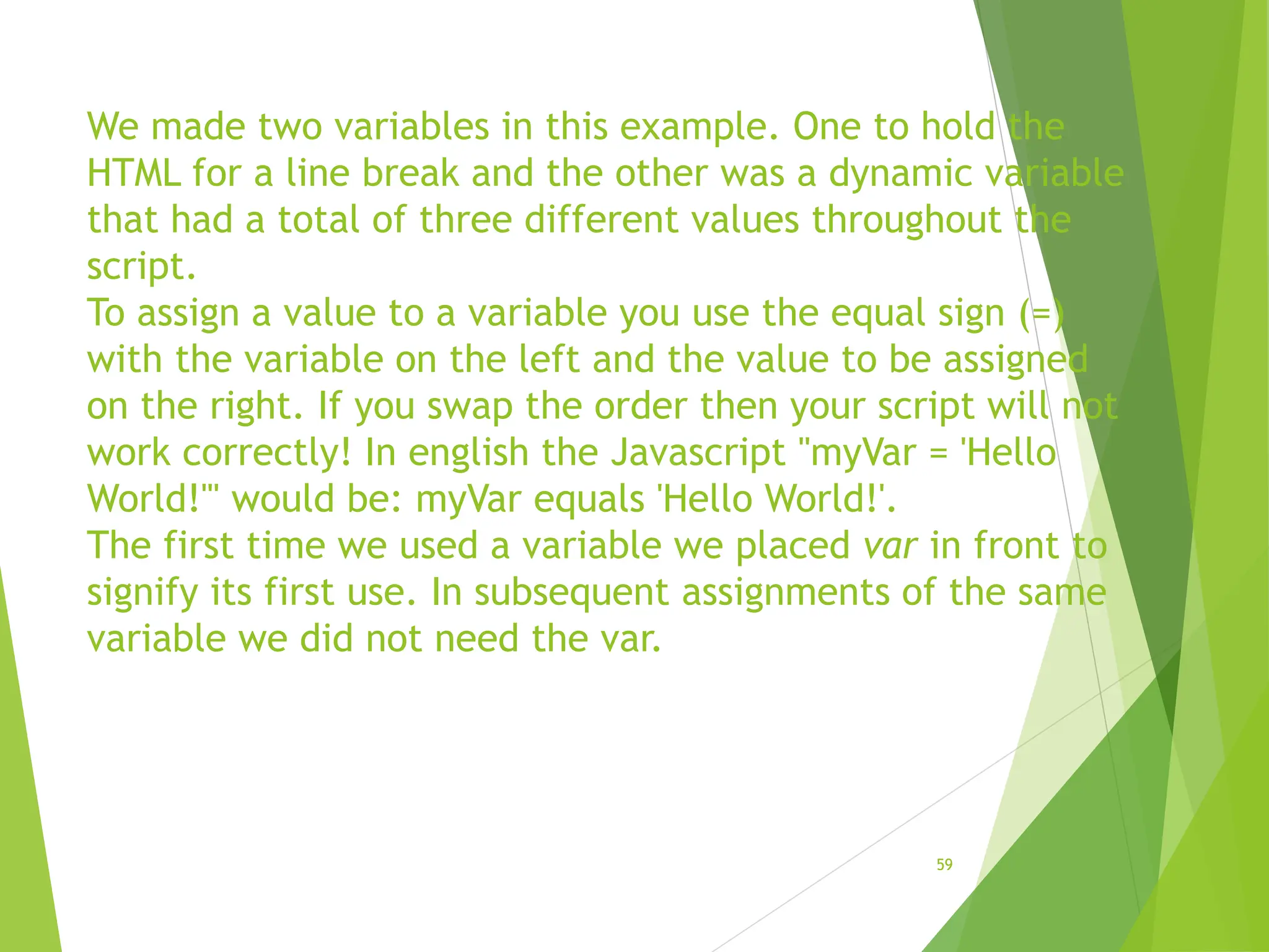 We made two variables in this example. One to hold the
HTML for a line break and the other was a dynamic variable
that had a total of three different values throughout the
script.
To assign a value to a variable you use the equal sign (=)
with the variable on the left and the value to be assigned
on the right. If you swap the order then your script will not
work correctly! In english the Javascript "myVar = 'Hello
World!'" would be: myVar equals 'Hello World!'.
The first time we used a variable we placed var in front to
signify its first use. In subsequent assignments of the same
variable we did not need the var.
59
 