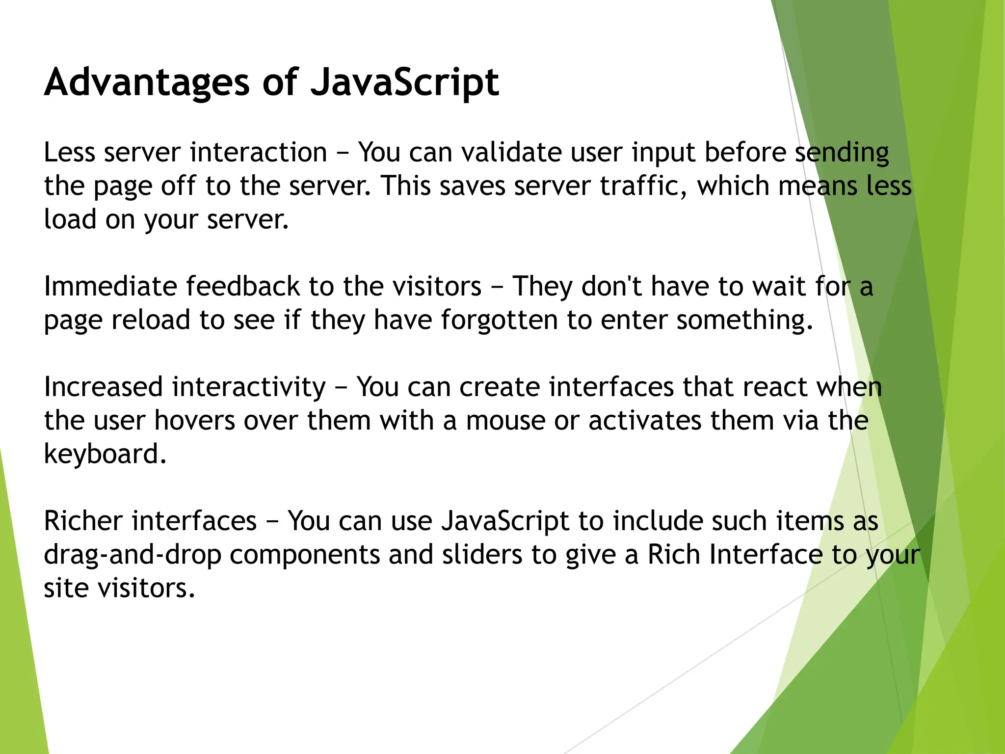 Advantages of JavaScript
Less server interaction − You can validate user input before sending
the page off to the server. This saves server traffic, which means less
load on your server.
Immediate feedback to the visitors − They don't have to wait for a
page reload to see if they have forgotten to enter something.
Increased interactivity − You can create interfaces that react when
the user hovers over them with a mouse or activates them via the
keyboard.
Richer interfaces − You can use JavaScript to include such items as
drag-and-drop components and sliders to give a Rich Interface to your
site visitors.
 