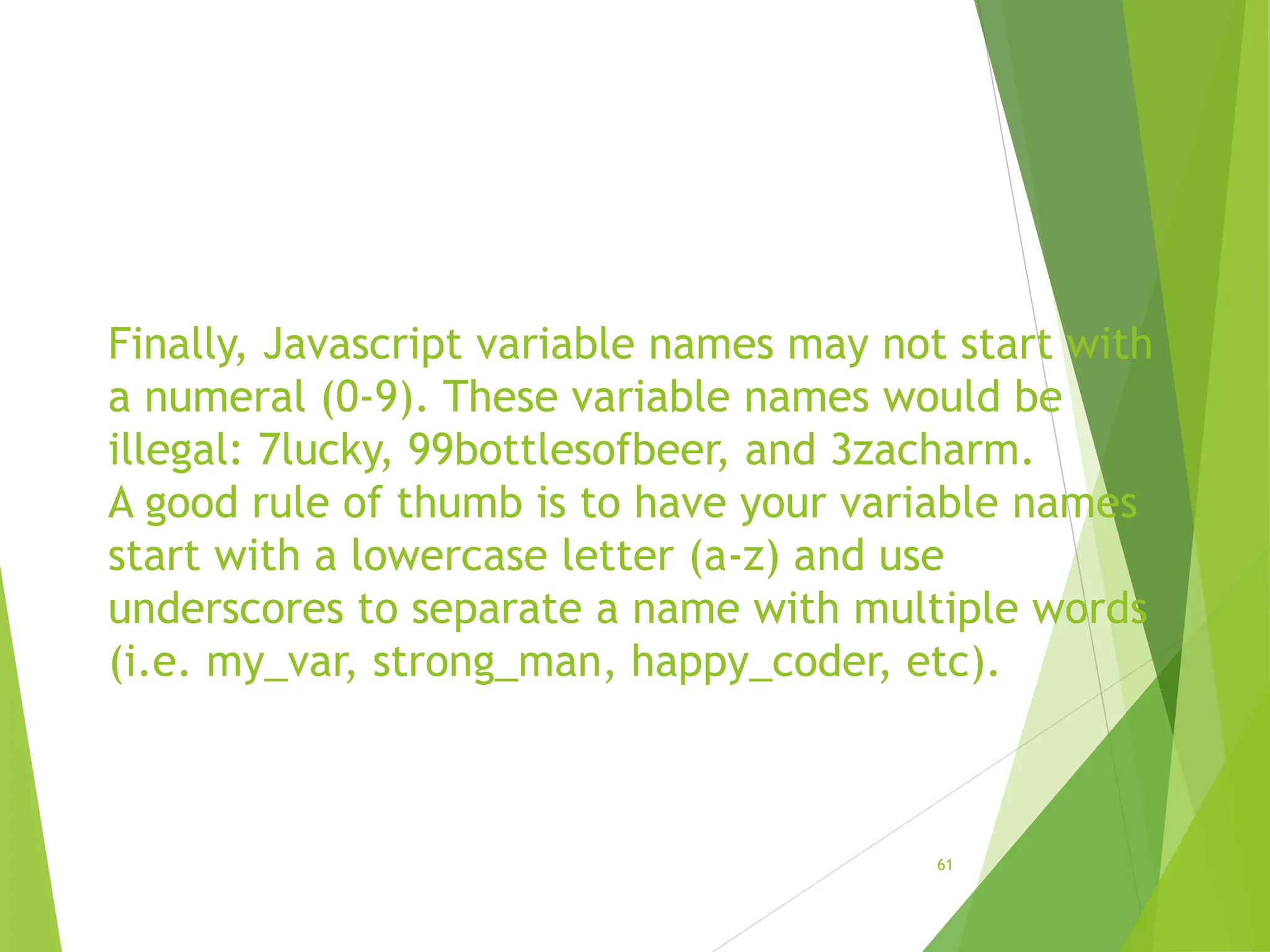 Finally, Javascript variable names may not start with
a numeral (0-9). These variable names would be
illegal: 7lucky, 99bottlesofbeer, and 3zacharm.
A good rule of thumb is to have your variable names
start with a lowercase letter (a-z) and use
underscores to separate a name with multiple words
(i.e. my_var, strong_man, happy_coder, etc).
61
 