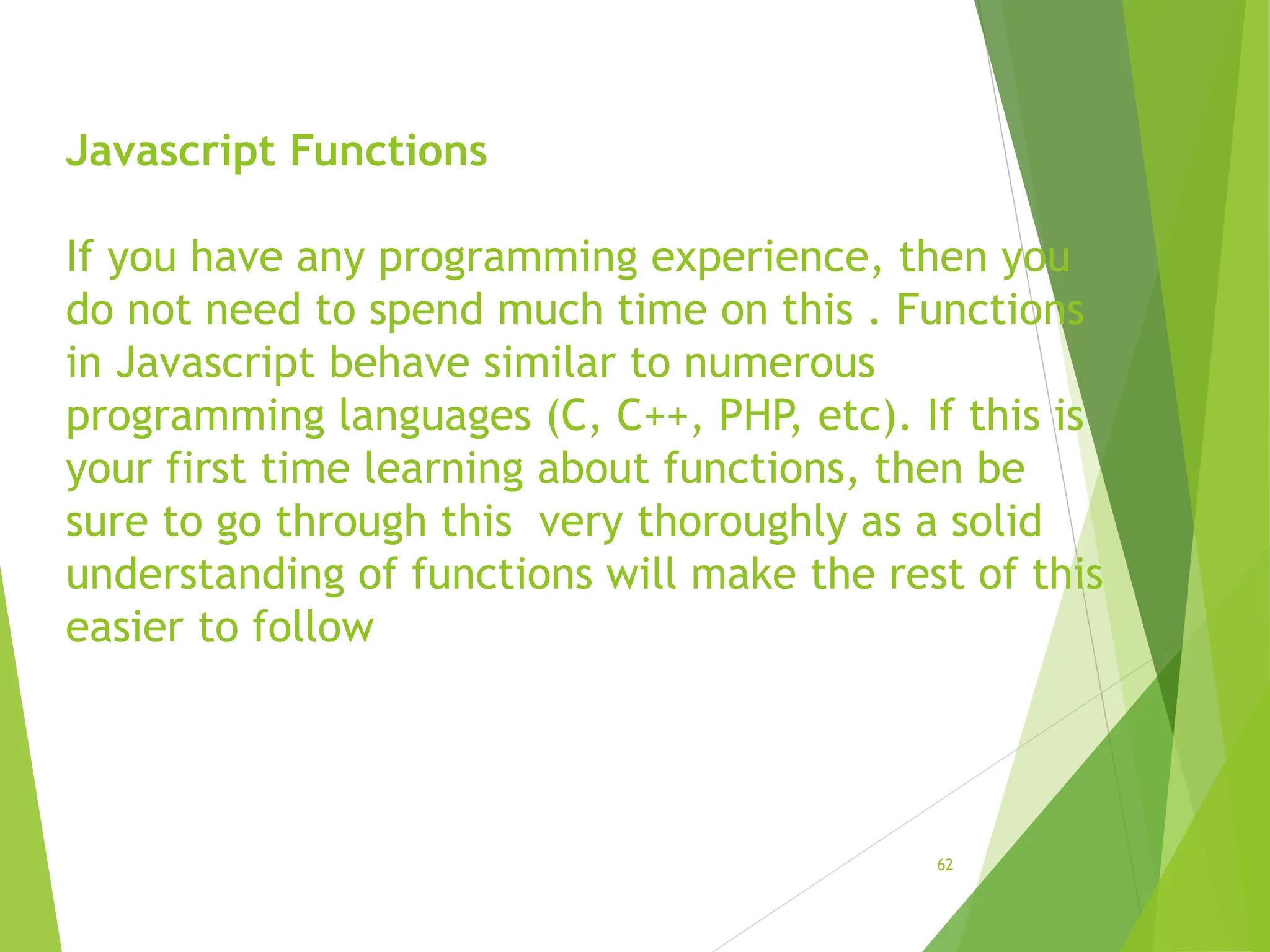 Javascript Functions
If you have any programming experience, then you
do not need to spend much time on this . Functions
in Javascript behave similar to numerous
programming languages (C, C++, PHP, etc). If this is
your first time learning about functions, then be
sure to go through this very thoroughly as a solid
understanding of functions will make the rest of this
easier to follow
62
 