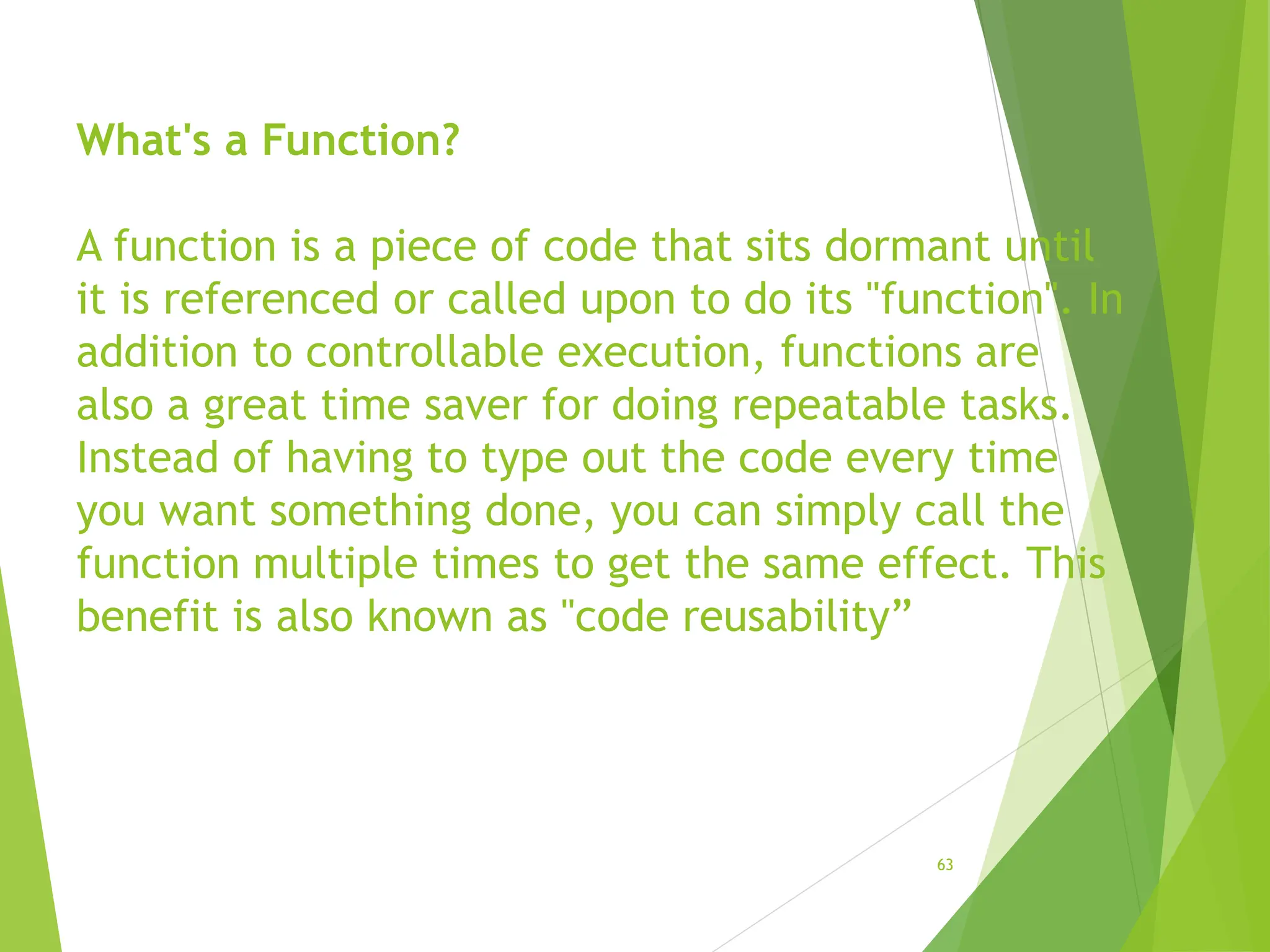 What's a Function?
A function is a piece of code that sits dormant until
it is referenced or called upon to do its "function". In
addition to controllable execution, functions are
also a great time saver for doing repeatable tasks.
Instead of having to type out the code every time
you want something done, you can simply call the
function multiple times to get the same effect. This
benefit is also known as "code reusability”
63
 