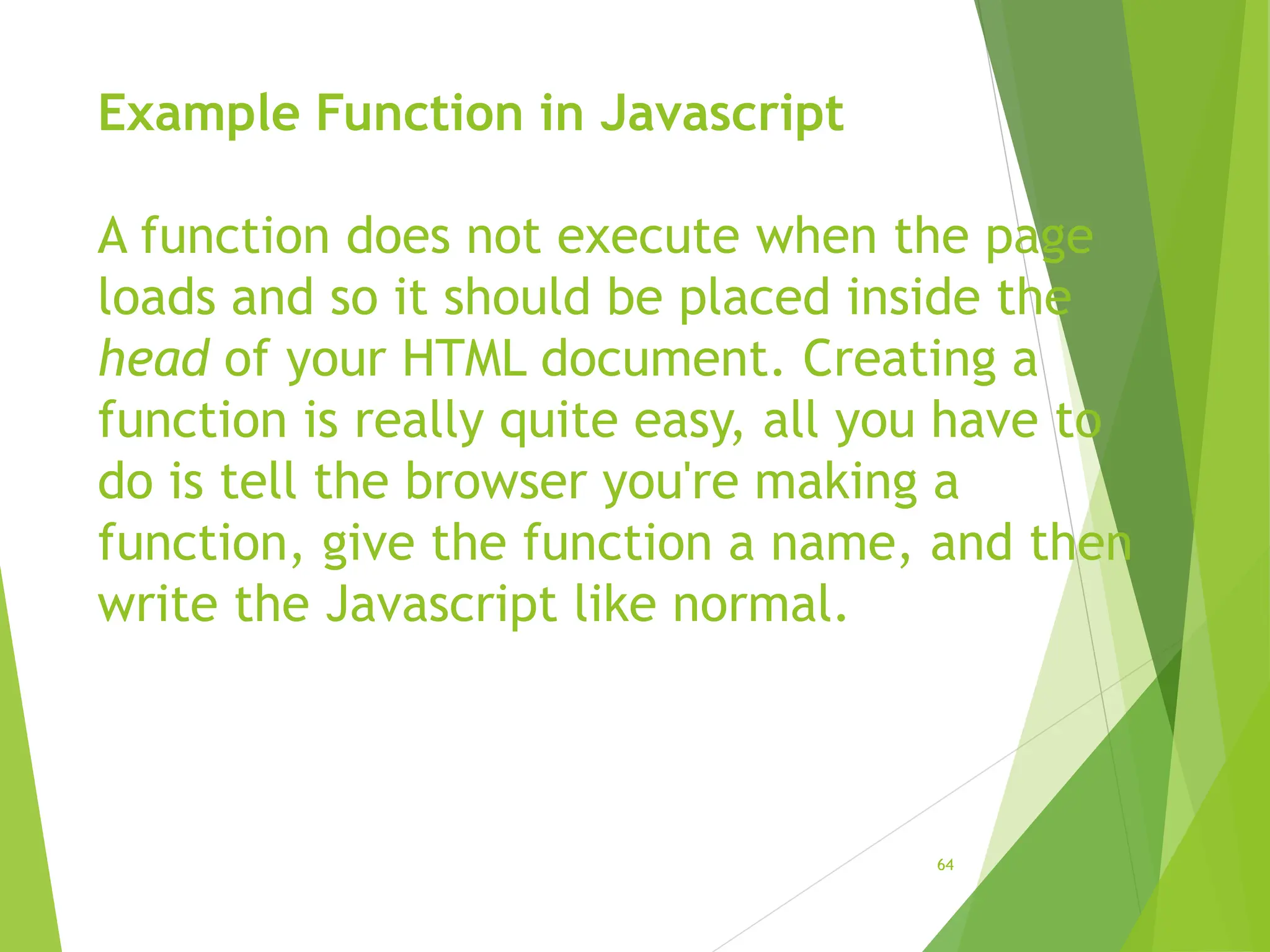 Example Function in Javascript
A function does not execute when the page
loads and so it should be placed inside the
head of your HTML document. Creating a
function is really quite easy, all you have to
do is tell the browser you're making a
function, give the function a name, and then
write the Javascript like normal.
64
 