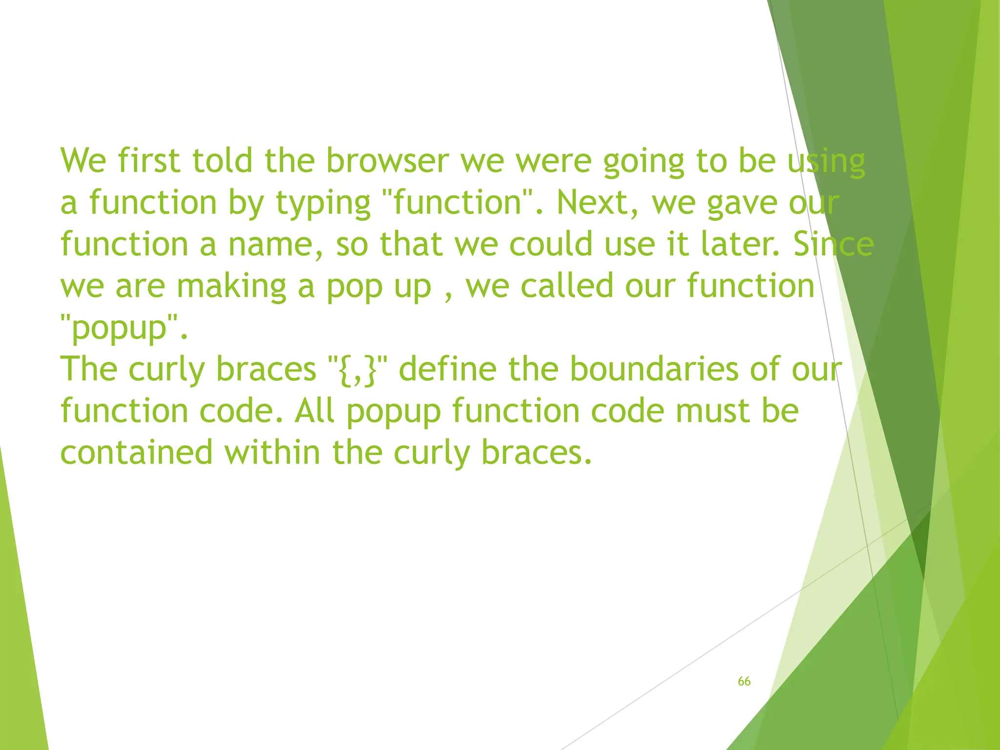 We first told the browser we were going to be using
a function by typing "function". Next, we gave our
function a name, so that we could use it later. Since
we are making a pop up , we called our function
"popup".
The curly braces "{,}" define the boundaries of our
function code. All popup function code must be
contained within the curly braces.
66
 