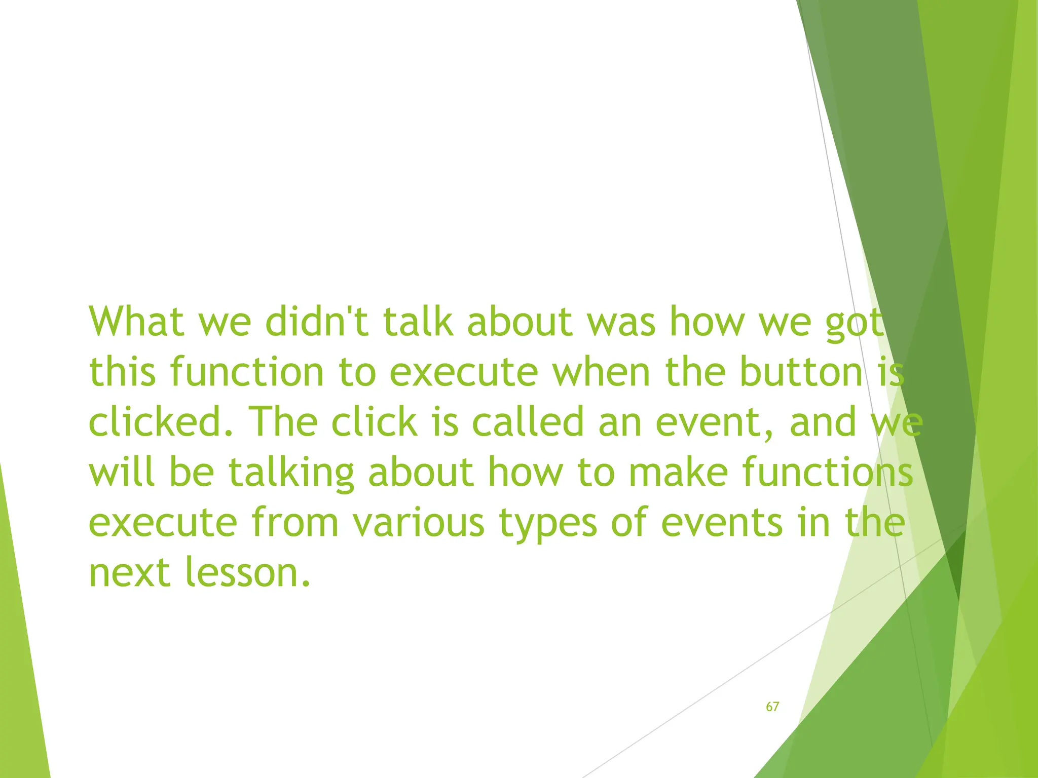 What we didn't talk about was how we got
this function to execute when the button is
clicked. The click is called an event, and we
will be talking about how to make functions
execute from various types of events in the
next lesson.
67
 
