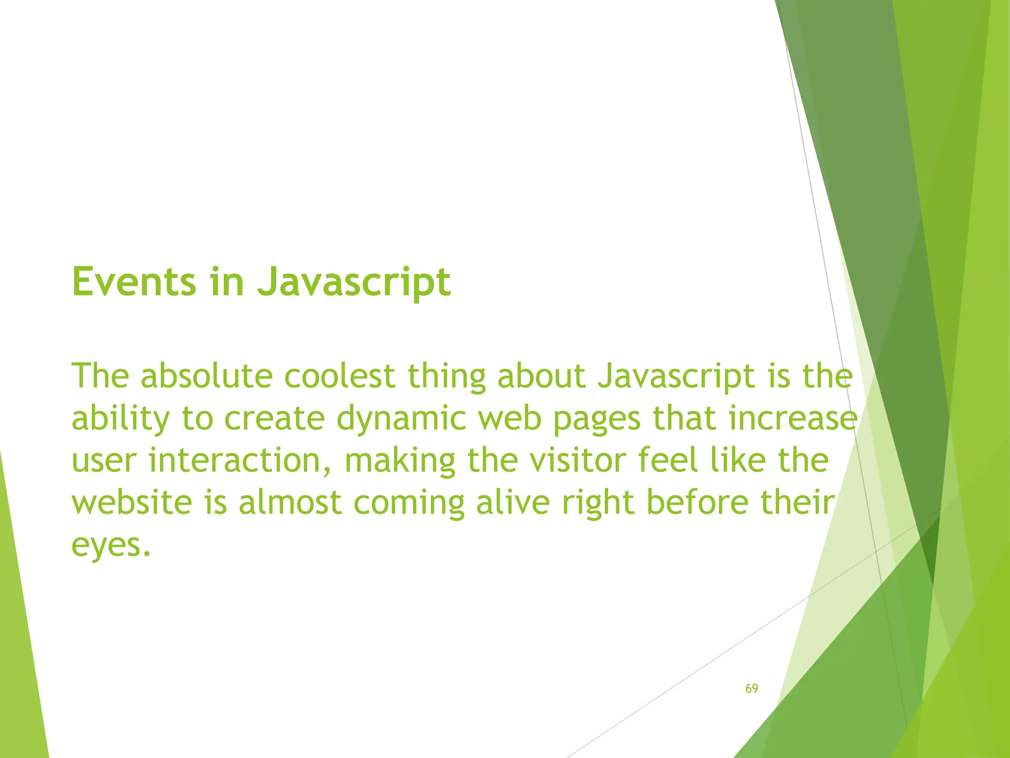 Events in Javascript
The absolute coolest thing about Javascript is the
ability to create dynamic web pages that increase
user interaction, making the visitor feel like the
website is almost coming alive right before their
eyes.
69
 
