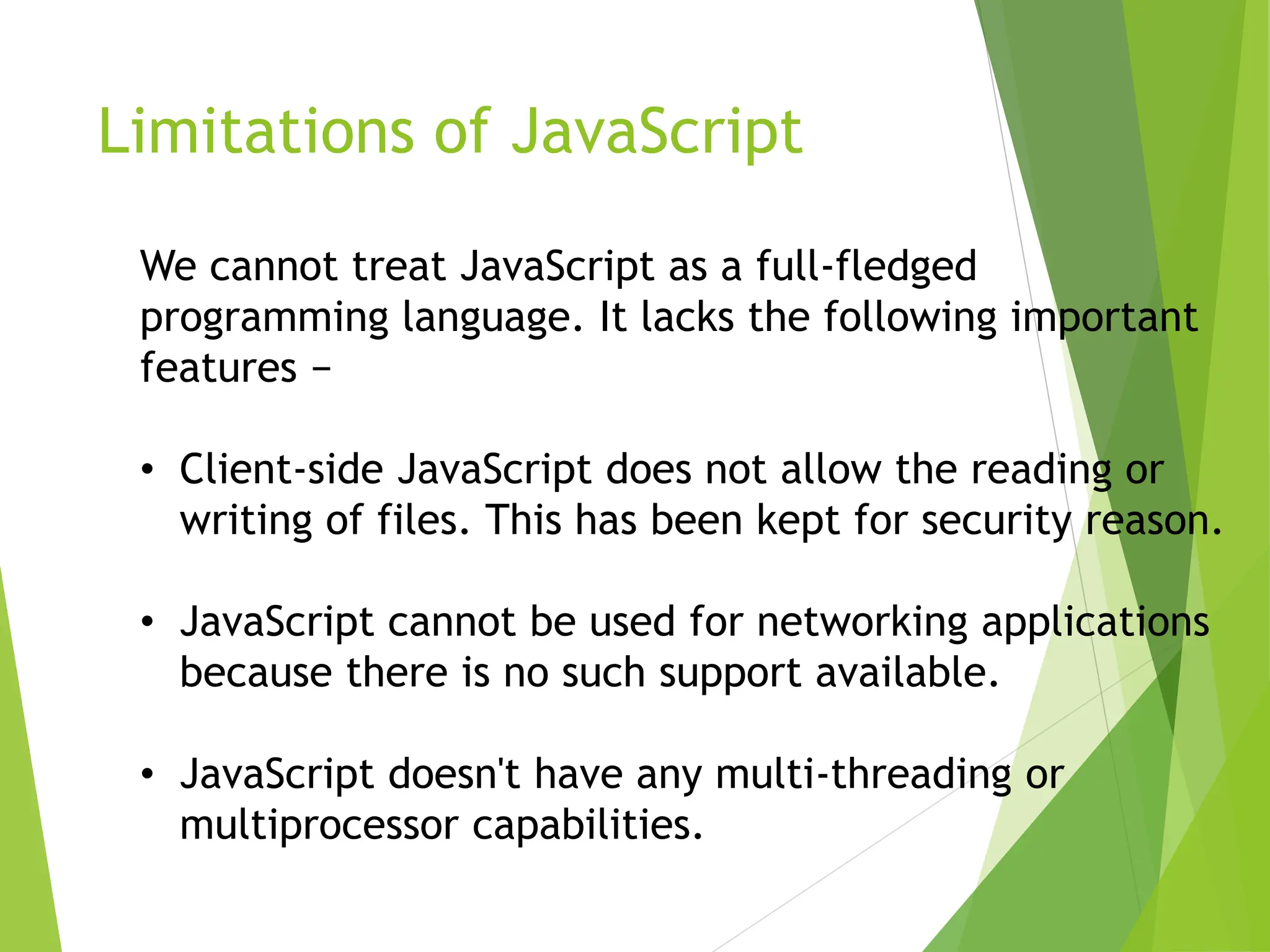 Limitations of JavaScript
We cannot treat JavaScript as a full-fledged
programming language. It lacks the following important
features −
• Client-side JavaScript does not allow the reading or
writing of files. This has been kept for security reason.
• JavaScript cannot be used for networking applications
because there is no such support available.
• JavaScript doesn't have any multi-threading or
multiprocessor capabilities.
 