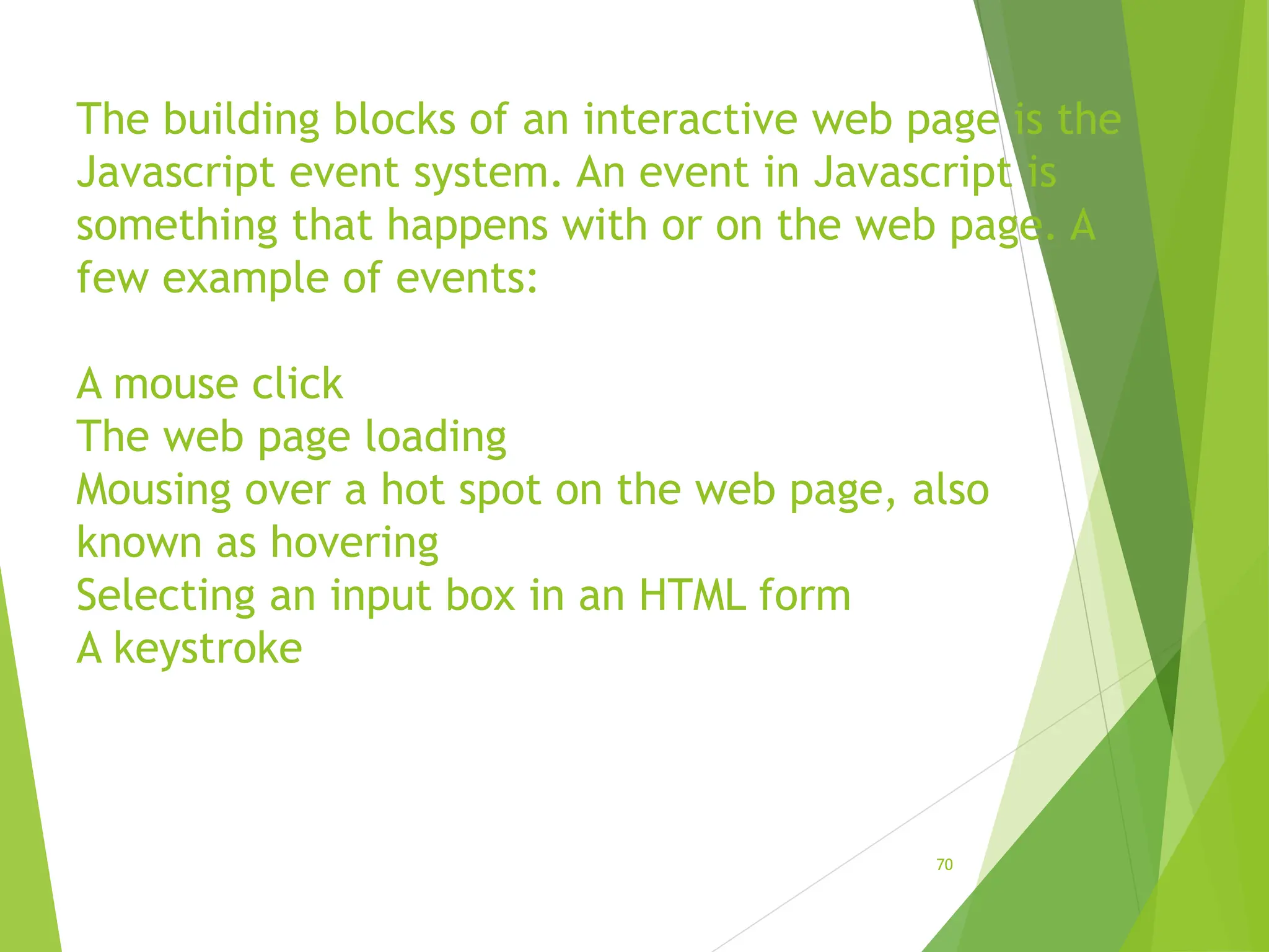 The building blocks of an interactive web page is the
Javascript event system. An event in Javascript is
something that happens with or on the web page. A
few example of events:
A mouse click
The web page loading
Mousing over a hot spot on the web page, also
known as hovering
Selecting an input box in an HTML form
A keystroke
70
 