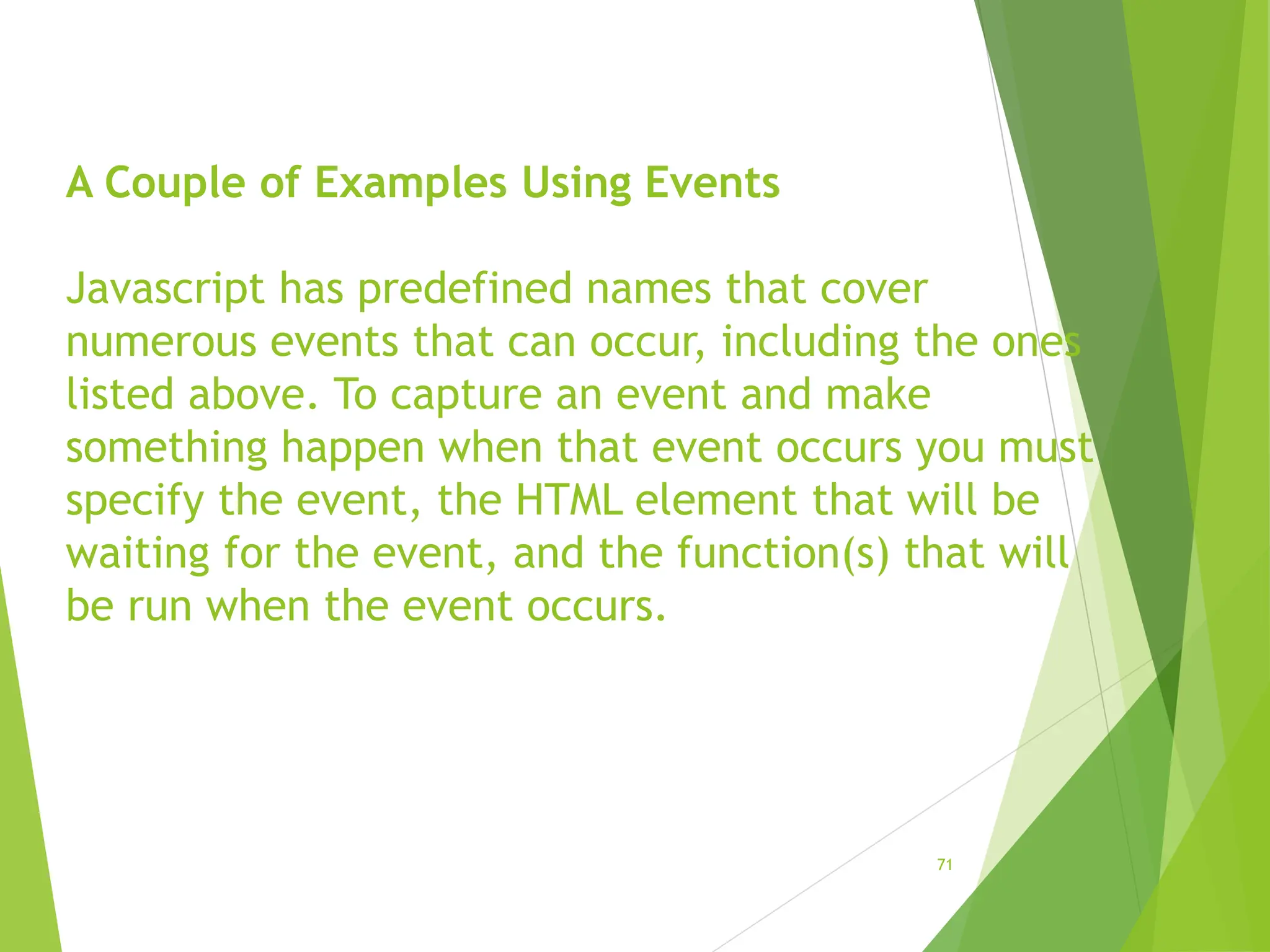A Couple of Examples Using Events
Javascript has predefined names that cover
numerous events that can occur, including the ones
listed above. To capture an event and make
something happen when that event occurs you must
specify the event, the HTML element that will be
waiting for the event, and the function(s) that will
be run when the event occurs.
71
 