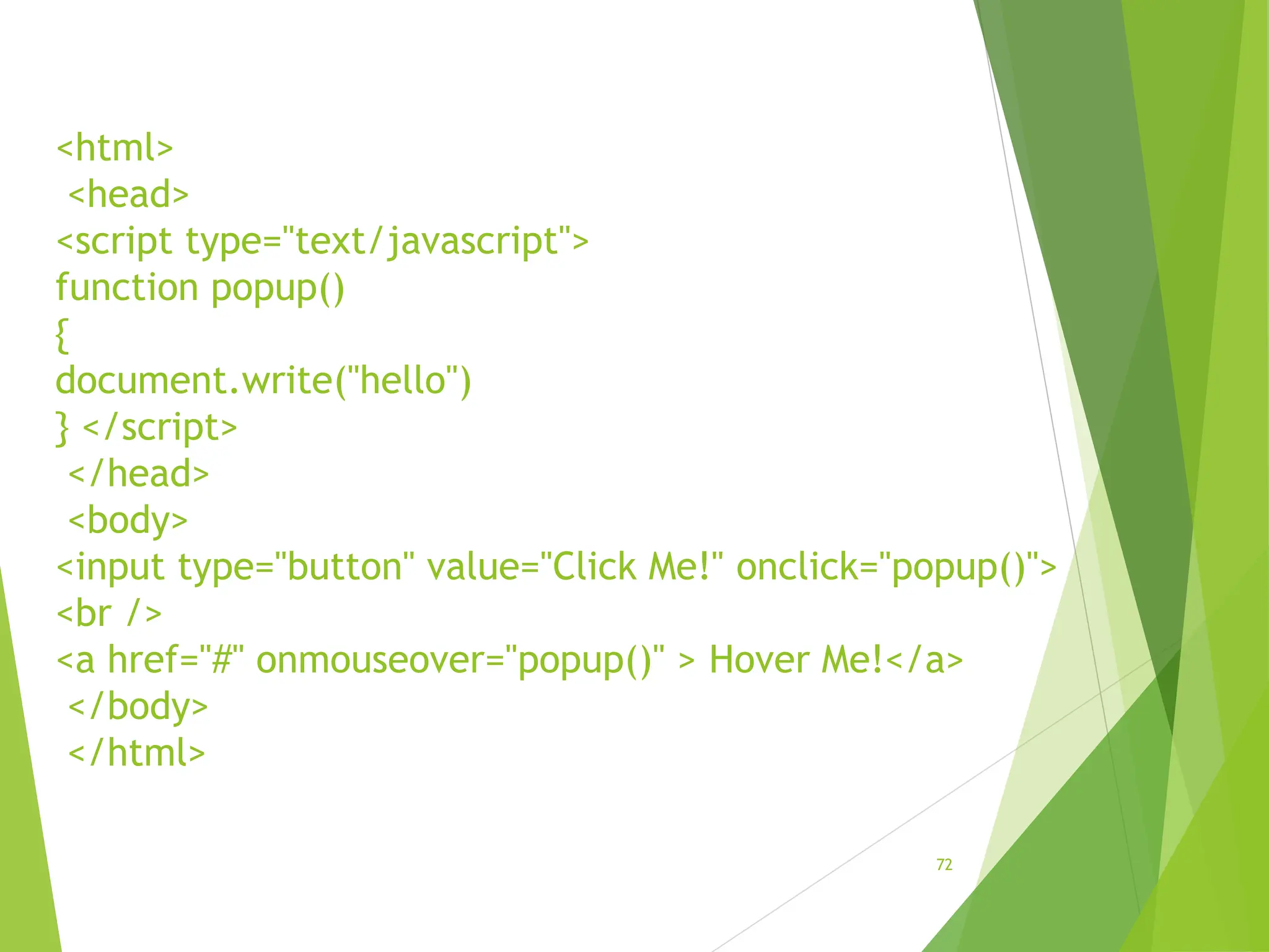 <html>
<head>
<script type="text/javascript">
function popup()
{
document.write("hello")
} </script>
</head>
<body>
<input type="button" value="Click Me!" onclick="popup()">
<br />
<a href="#" onmouseover="popup()" > Hover Me!</a>
</body>
</html>
72
 