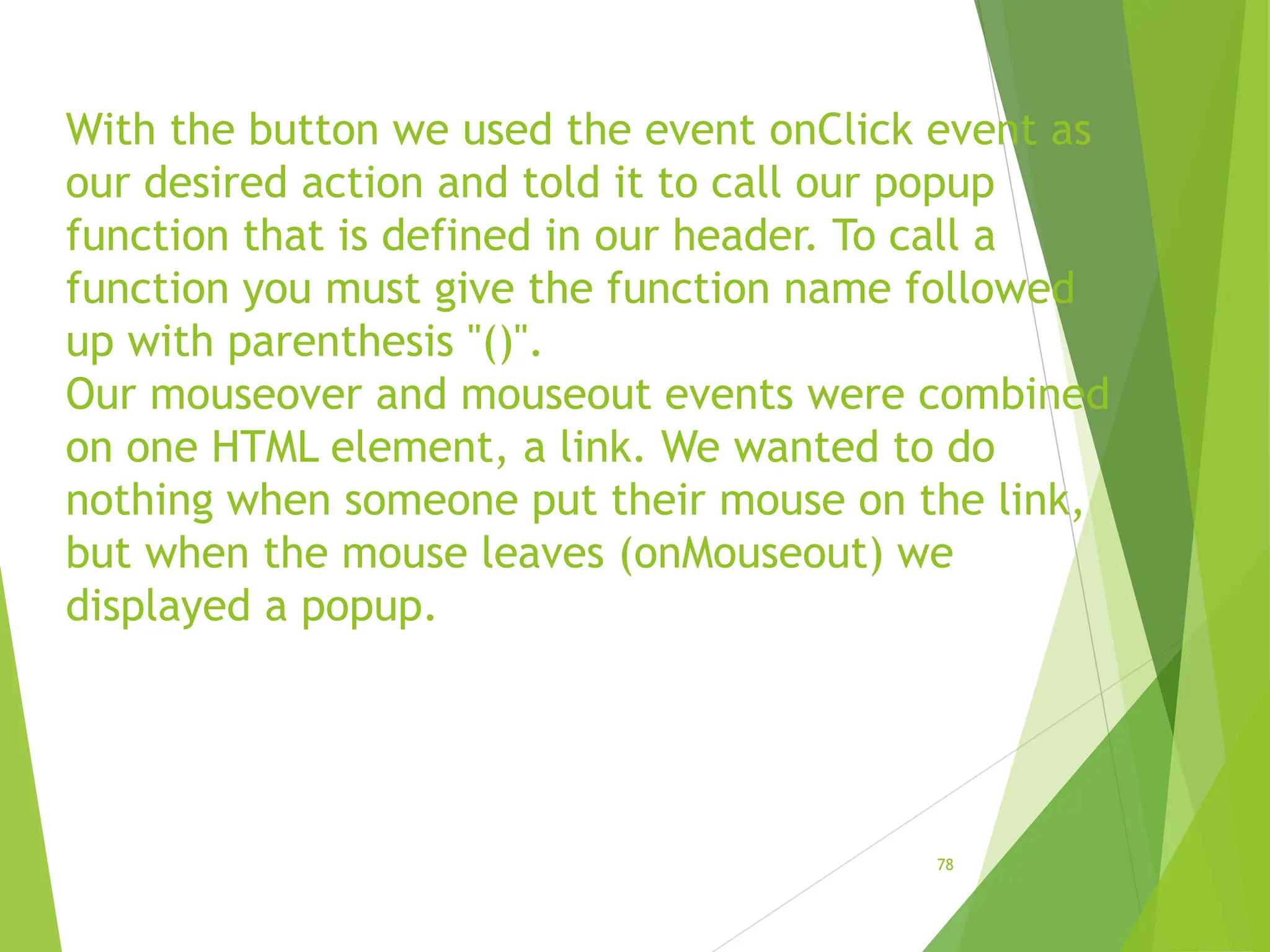 With the button we used the event onClick event as
our desired action and told it to call our popup
function that is defined in our header. To call a
function you must give the function name followed
up with parenthesis "()".
Our mouseover and mouseout events were combined
on one HTML element, a link. We wanted to do
nothing when someone put their mouse on the link,
but when the mouse leaves (onMouseout) we
displayed a popup.
78
 