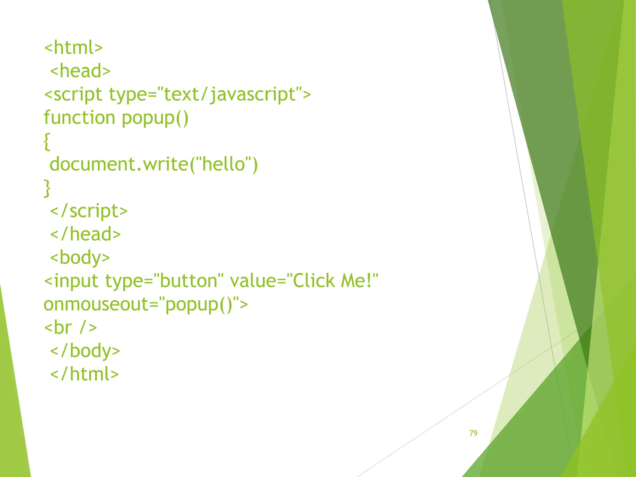 <html>
<head>
<script type="text/javascript">
function popup()
{
document.write("hello")
}
</script>
</head>
<body>
<input type="button" value="Click Me!"
onmouseout="popup()">
<br />
</body>
</html>
79
 