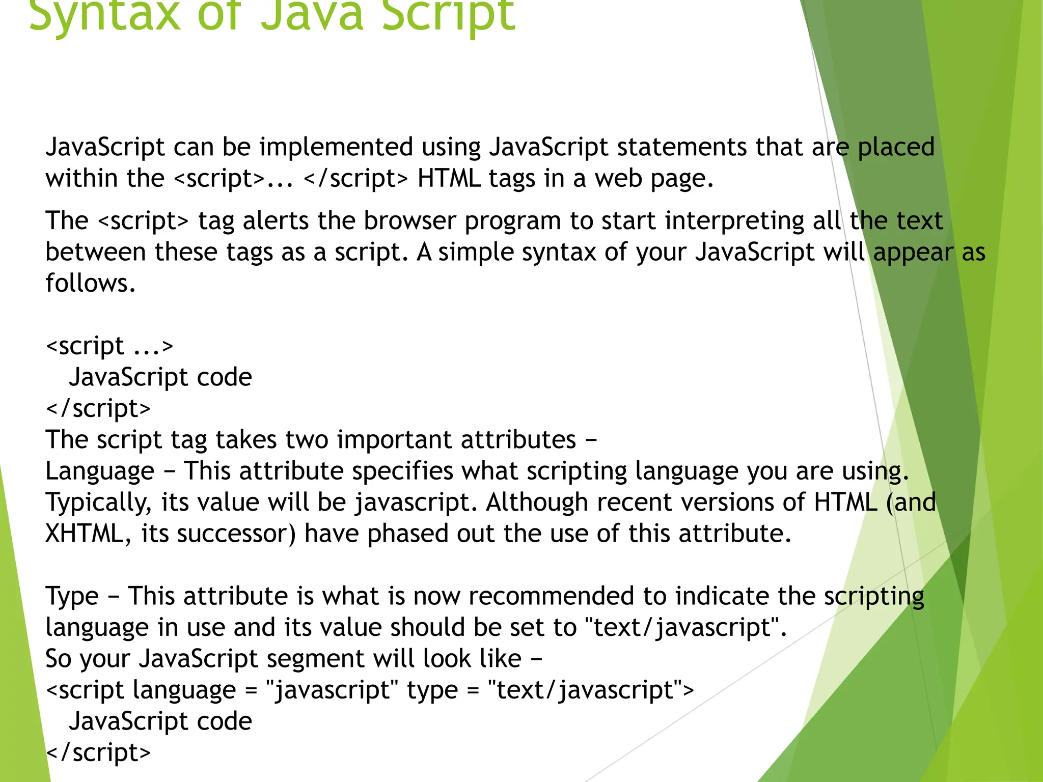 Syntax of Java Script
JavaScript can be implemented using JavaScript statements that are placed
within the <script>... </script> HTML tags in a web page.
The <script> tag alerts the browser program to start interpreting all the text
between these tags as a script. A simple syntax of your JavaScript will appear as
follows.
<script ...>
JavaScript code
</script>
The script tag takes two important attributes −
Language − This attribute specifies what scripting language you are using.
Typically, its value will be javascript. Although recent versions of HTML (and
XHTML, its successor) have phased out the use of this attribute.
Type − This attribute is what is now recommended to indicate the scripting
language in use and its value should be set to "text/javascript".
So your JavaScript segment will look like −
<script language = "javascript" type = "text/javascript">
JavaScript code
</script>
 
