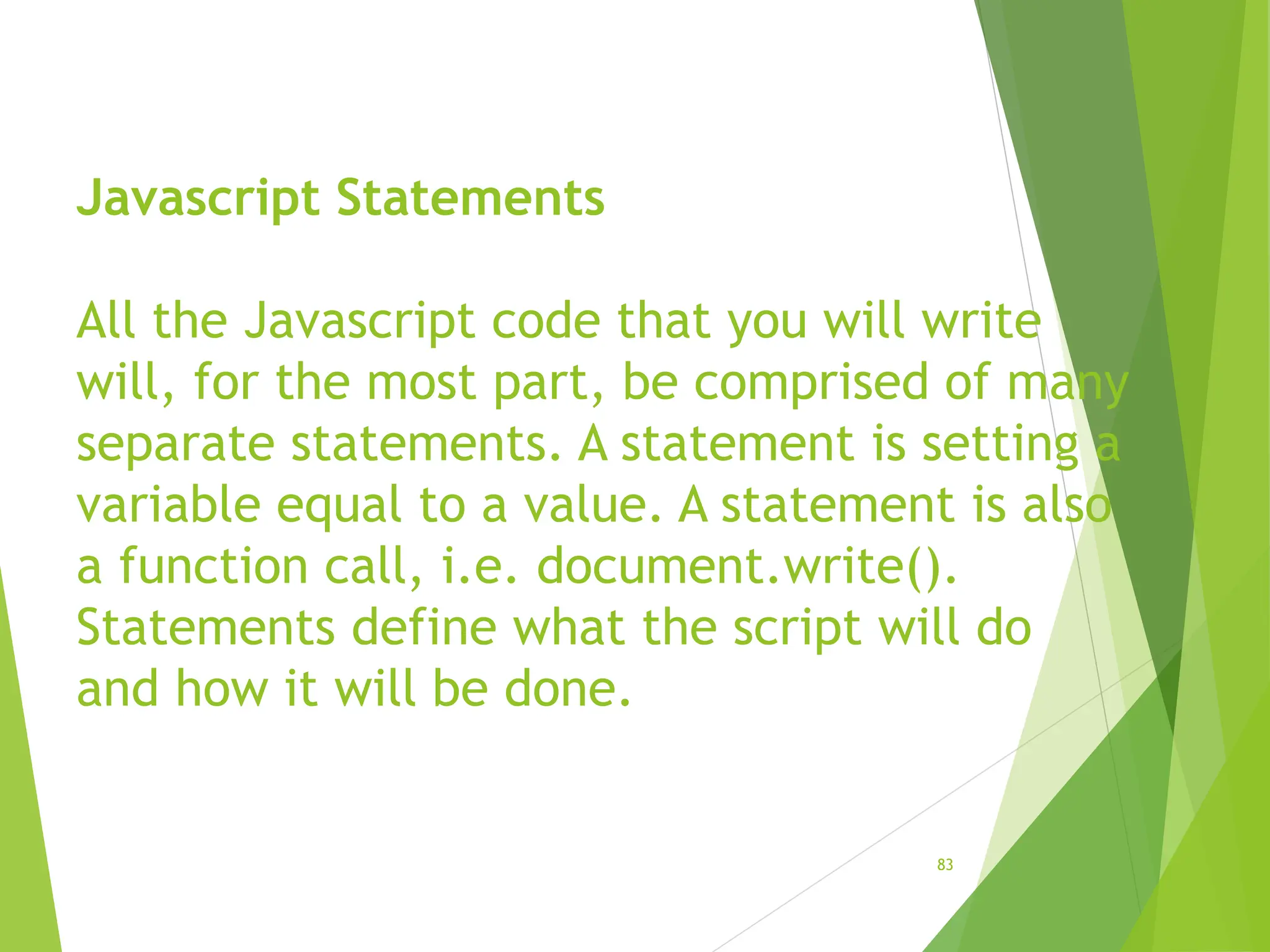Javascript Statements
All the Javascript code that you will write
will, for the most part, be comprised of many
separate statements. A statement is setting a
variable equal to a value. A statement is also
a function call, i.e. document.write().
Statements define what the script will do
and how it will be done.
83
 