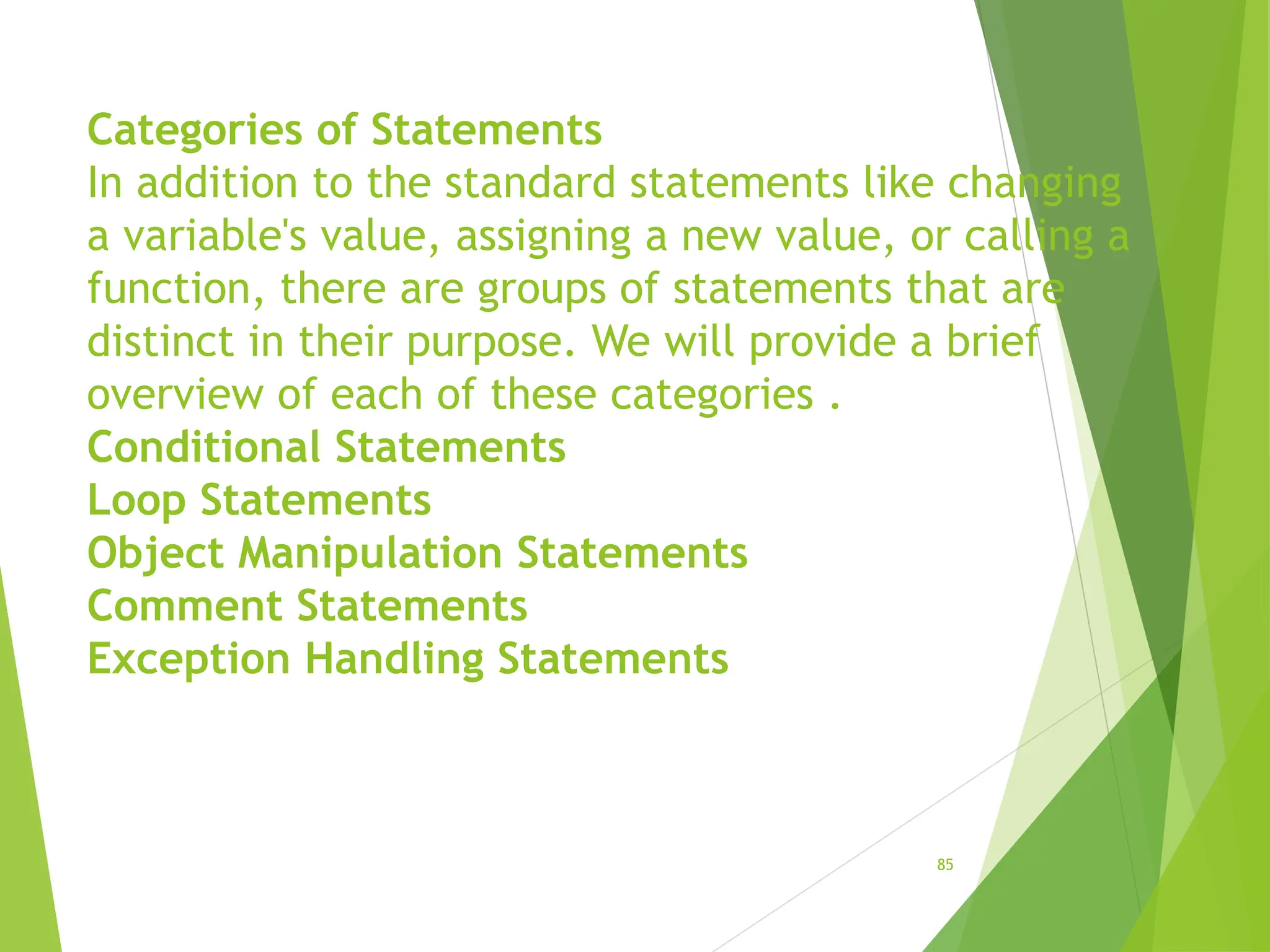 Categories of Statements
In addition to the standard statements like changing
a variable's value, assigning a new value, or calling a
function, there are groups of statements that are
distinct in their purpose. We will provide a brief
overview of each of these categories .
Conditional Statements
Loop Statements
Object Manipulation Statements
Comment Statements
Exception Handling Statements
85
 