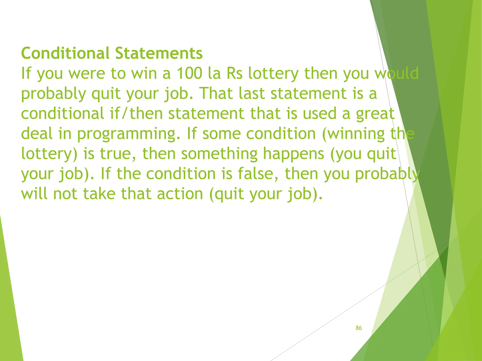 Conditional Statements
If you were to win a 100 la Rs lottery then you would
probably quit your job. That last statement is a
conditional if/then statement that is used a great
deal in programming. If some condition (winning the
lottery) is true, then something happens (you quit
your job). If the condition is false, then you probably
will not take that action (quit your job).
86
 