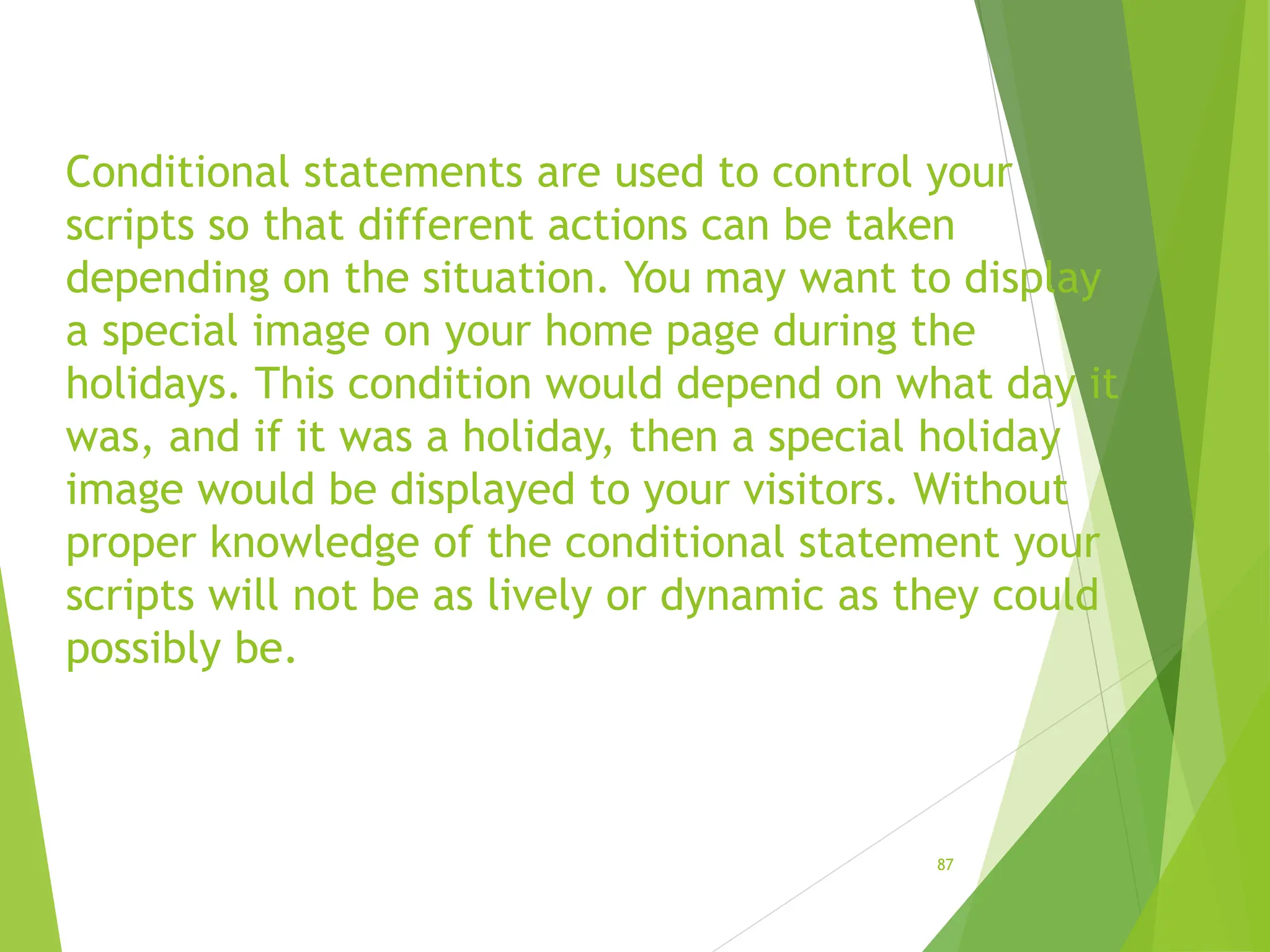Conditional statements are used to control your
scripts so that different actions can be taken
depending on the situation. You may want to display
a special image on your home page during the
holidays. This condition would depend on what day it
was, and if it was a holiday, then a special holiday
image would be displayed to your visitors. Without
proper knowledge of the conditional statement your
scripts will not be as lively or dynamic as they could
possibly be.
87
 