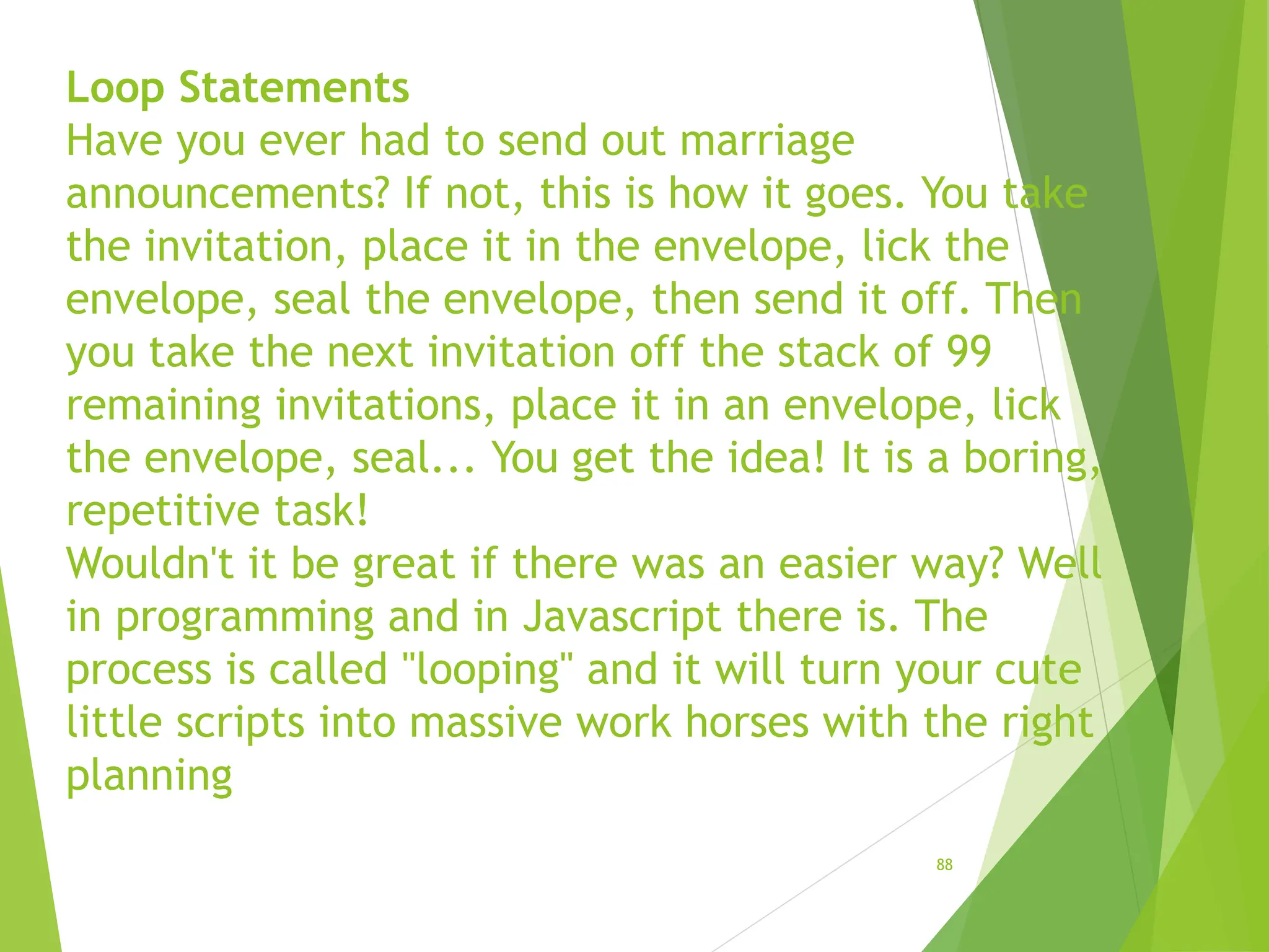 Loop Statements
Have you ever had to send out marriage
announcements? If not, this is how it goes. You take
the invitation, place it in the envelope, lick the
envelope, seal the envelope, then send it off. Then
you take the next invitation off the stack of 99
remaining invitations, place it in an envelope, lick
the envelope, seal... You get the idea! It is a boring,
repetitive task!
Wouldn't it be great if there was an easier way? Well
in programming and in Javascript there is. The
process is called "looping" and it will turn your cute
little scripts into massive work horses with the right
planning
88
 