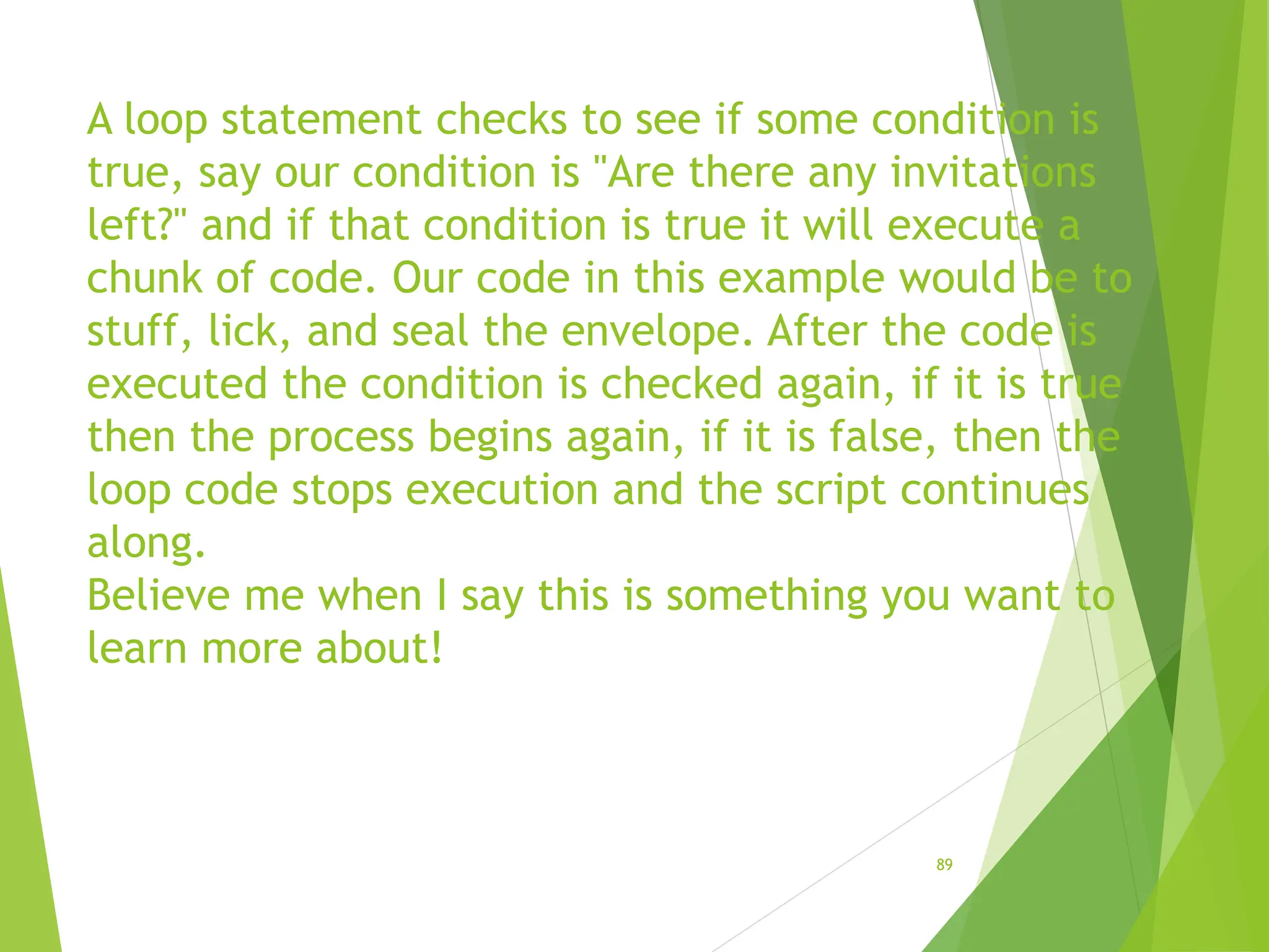 A loop statement checks to see if some condition is
true, say our condition is "Are there any invitations
left?" and if that condition is true it will execute a
chunk of code. Our code in this example would be to
stuff, lick, and seal the envelope. After the code is
executed the condition is checked again, if it is true
then the process begins again, if it is false, then the
loop code stops execution and the script continues
along.
Believe me when I say this is something you want to
learn more about!
89
 