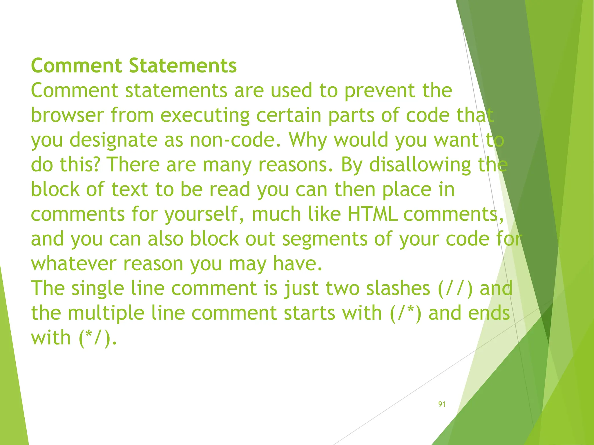Comment Statements
Comment statements are used to prevent the
browser from executing certain parts of code that
you designate as non-code. Why would you want to
do this? There are many reasons. By disallowing the
block of text to be read you can then place in
comments for yourself, much like HTML comments,
and you can also block out segments of your code for
whatever reason you may have.
The single line comment is just two slashes (//) and
the multiple line comment starts with (/*) and ends
with (*/).
91
 