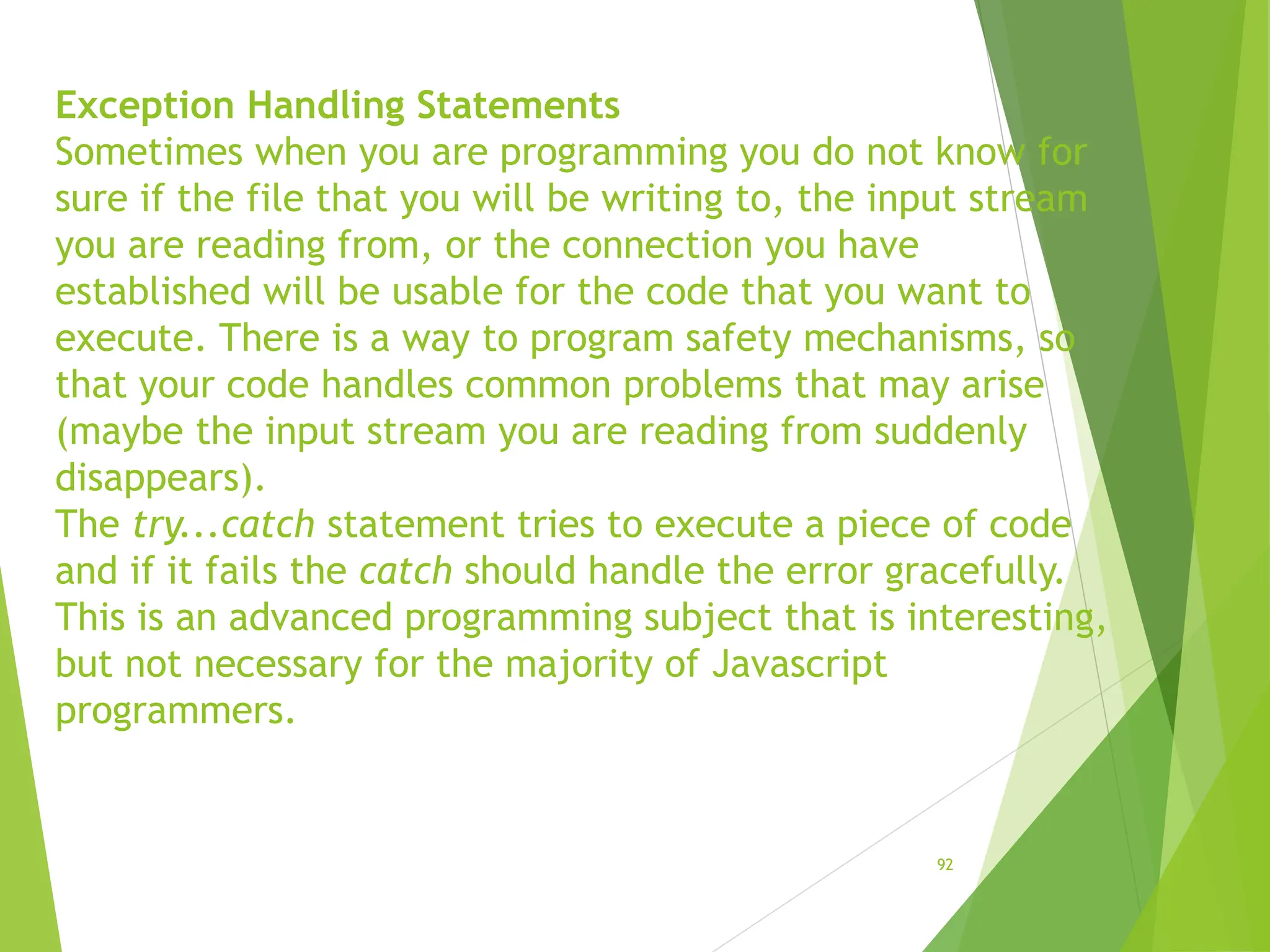 Exception Handling Statements
Sometimes when you are programming you do not know for
sure if the file that you will be writing to, the input stream
you are reading from, or the connection you have
established will be usable for the code that you want to
execute. There is a way to program safety mechanisms, so
that your code handles common problems that may arise
(maybe the input stream you are reading from suddenly
disappears).
The try...catch statement tries to execute a piece of code
and if it fails the catch should handle the error gracefully.
This is an advanced programming subject that is interesting,
but not necessary for the majority of Javascript
programmers.
92
 