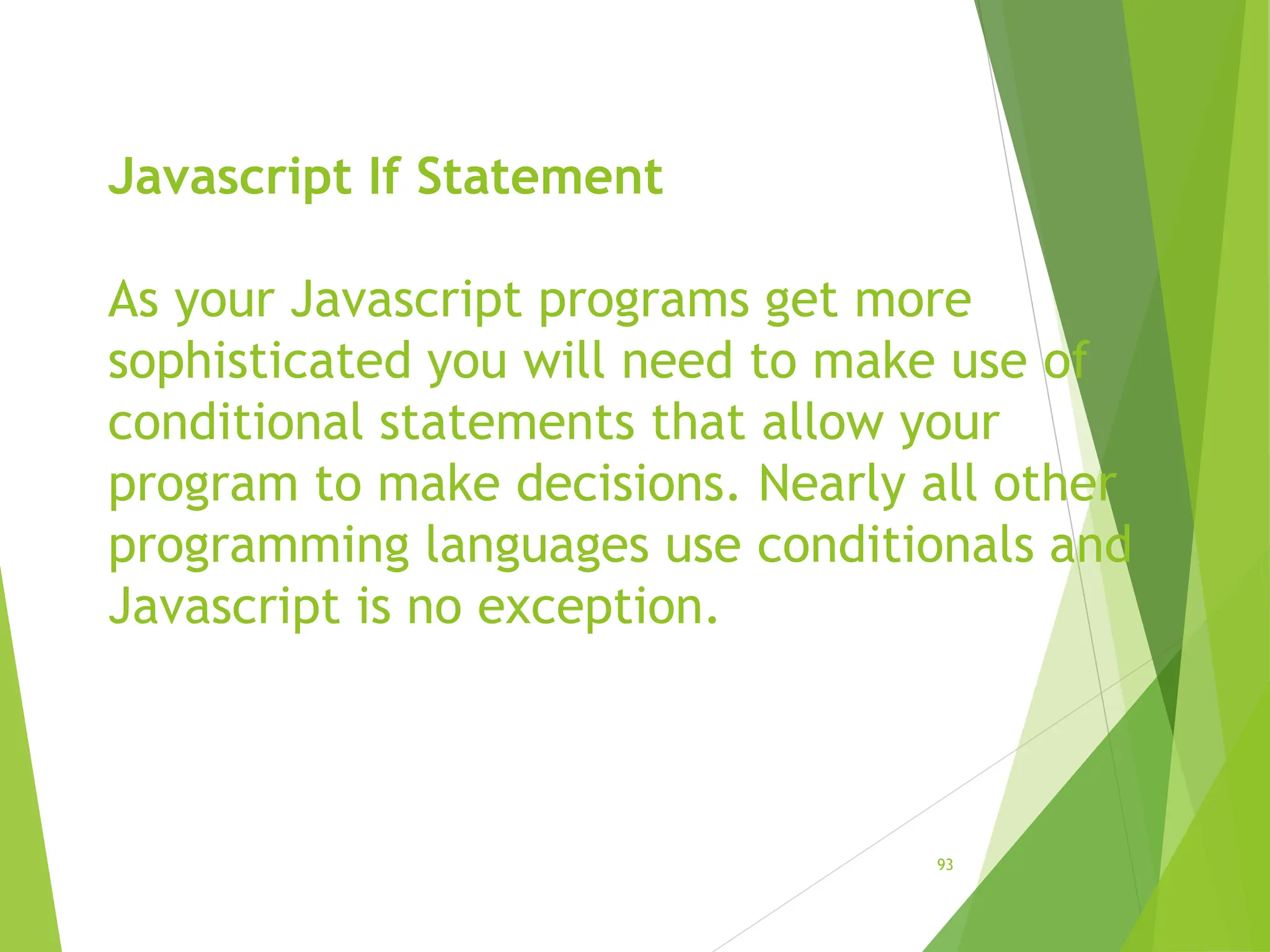 Javascript If Statement
As your Javascript programs get more
sophisticated you will need to make use of
conditional statements that allow your
program to make decisions. Nearly all other
programming languages use conditionals and
Javascript is no exception.
93
 