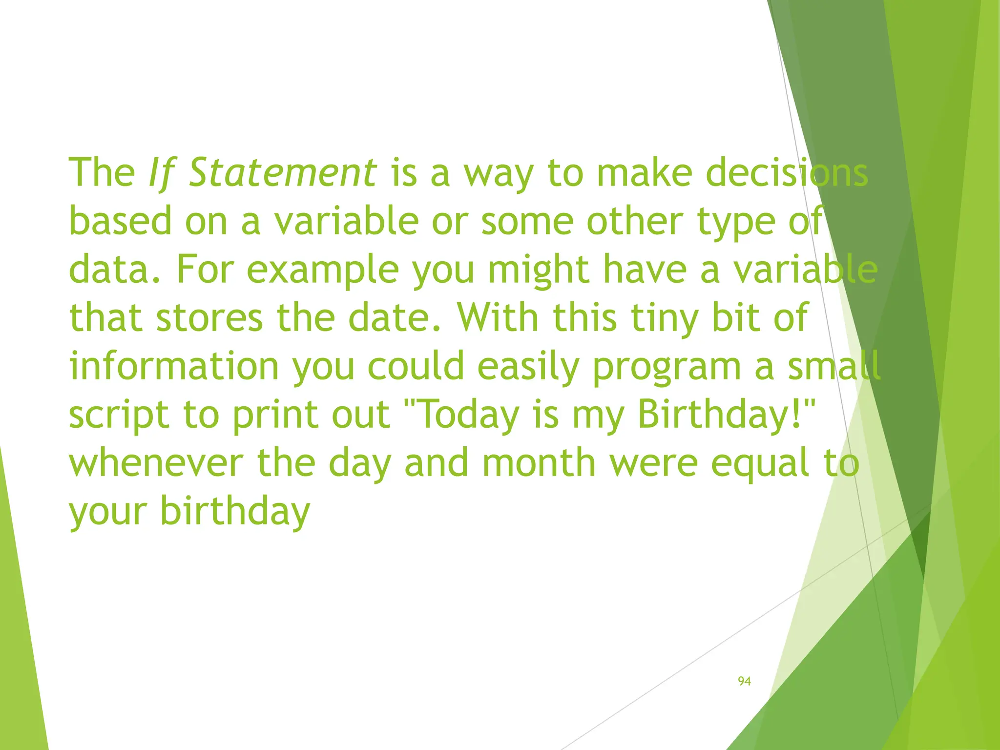 The If Statement is a way to make decisions
based on a variable or some other type of
data. For example you might have a variable
that stores the date. With this tiny bit of
information you could easily program a small
script to print out "Today is my Birthday!"
whenever the day and month were equal to
your birthday
94
 