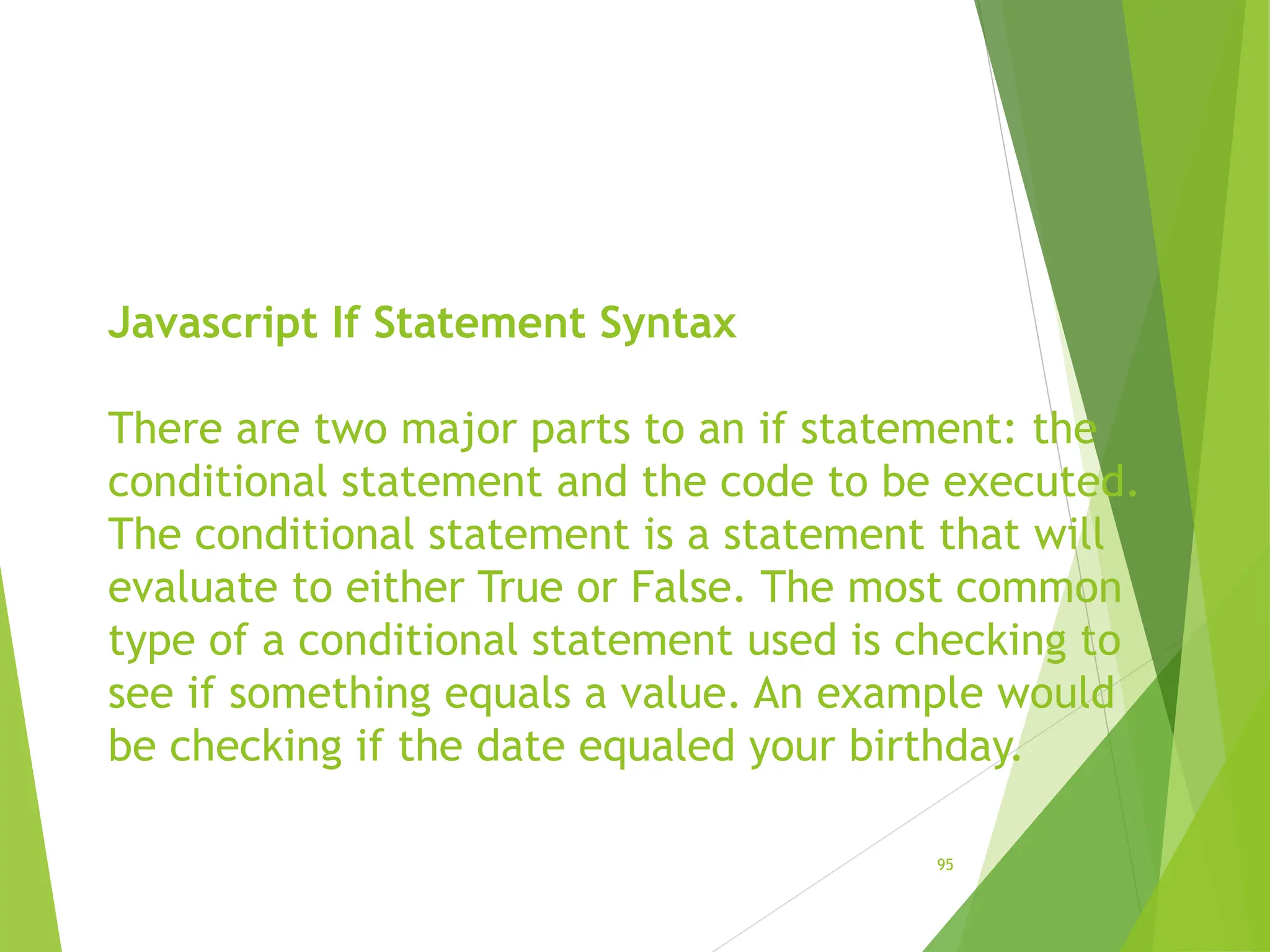Javascript If Statement Syntax
There are two major parts to an if statement: the
conditional statement and the code to be executed.
The conditional statement is a statement that will
evaluate to either True or False. The most common
type of a conditional statement used is checking to
see if something equals a value. An example would
be checking if the date equaled your birthday.
95
 