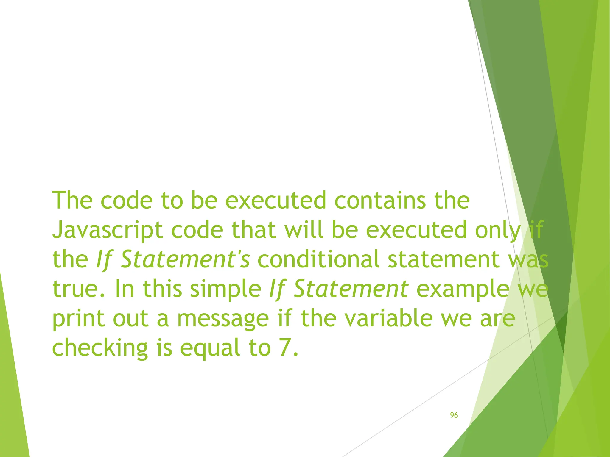 The code to be executed contains the
Javascript code that will be executed only if
the If Statement's conditional statement was
true. In this simple If Statement example we
print out a message if the variable we are
checking is equal to 7.
96
 