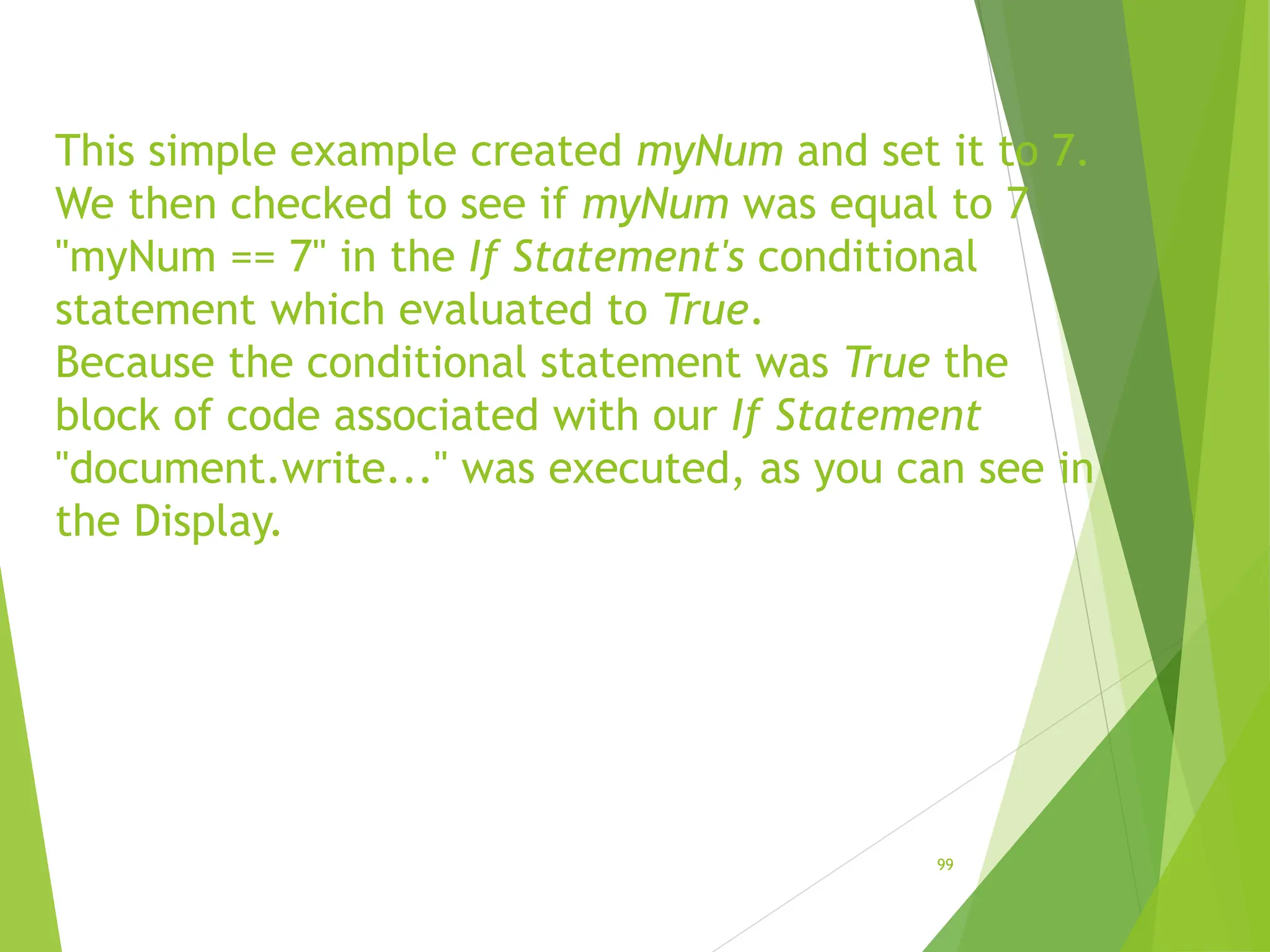 This simple example created myNum and set it to 7.
We then checked to see if myNum was equal to 7
"myNum == 7" in the If Statement's conditional
statement which evaluated to True.
Because the conditional statement was True the
block of code associated with our If Statement
"document.write..." was executed, as you can see in
the Display.
99
 
