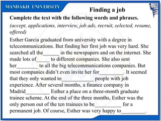 Finding a job
Complete the text with the following words and phrases.
(accept, applications, interview, job ads, recruit, selected, resume,
offered)
Esther Garcia graduated from university with a degree in
telecommunications. But finding her first job was very hard. She
searched all the______ in the newspapers and on the internet. She
made lots of_____ to different companies. She also sent
her________ to all the big telecommunications companies. But
most companies didn’t even invite her for_________. It seemed
that they only wanted to____________ people with job
experience. After several months, a finance company in
Madrid_________ Esther a place on a three-month graduate
trainee scheme. At the end of the three months, Esther was the
only person out of the ten trainees to be__________ for a
permanent job. Of course, Esther was very happy to_________.
 